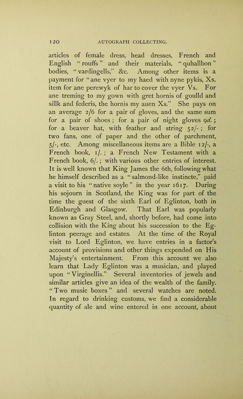 articles of female dress, head dresses, French and English “ rouffs ” and their materials, “ quhallbon ” bodies, “ vardingells,” &c. Among other items is a payment for “ ane vyer to my haed with nyne pykis, Xs, item for ane perewyk of har to cover the vyer Vs. For ane treming to my gown with gret hornis of goulld and sillk and federis, the hornis my auen Xs.” She pays on an average 2/6 for a pair of gloves, and the same sum for a pair of shoes ; for a pair of night gloves 9d. ; for a beaver hat, with feather and string 52/- ; for two fans, one of paper and the other of parchment, 5/-, etc. Among miscellaneous items are a Bible 12/-, a French book, 1 /. ; a French New Testament with a French book, 6/. ; with various other entries of interest. It is well known that King James the 6th, following what he himself described as a “ salmond-like instincte,” paid a visit to his “ native soyle ” in the year 1617. During his sojourn in Scotland, the King was for part of the time the guest of the sixth Earl of Eglinton, both in Edinburgh and Glasgow. That Earl was popularly known as Gray Steel, and, shortly before, had come into collision with the King about his succession to the Eg- linton peerage and estates. At the time of the Royal visit to Lord Eglinton, we have entries in a factor’s account of provisions and other things expended on His Majesty’s entertainment. From this account we also learn that Lady Eglinton was a musician, and played upon “ Virginellis.” Several inventories of jewels and similar articles give an idea of the wealth of the family. “Two music boxes” and several watches are noted. In regard to drinking customs, we find a considerable quantity of ale and wine entered in one account, about