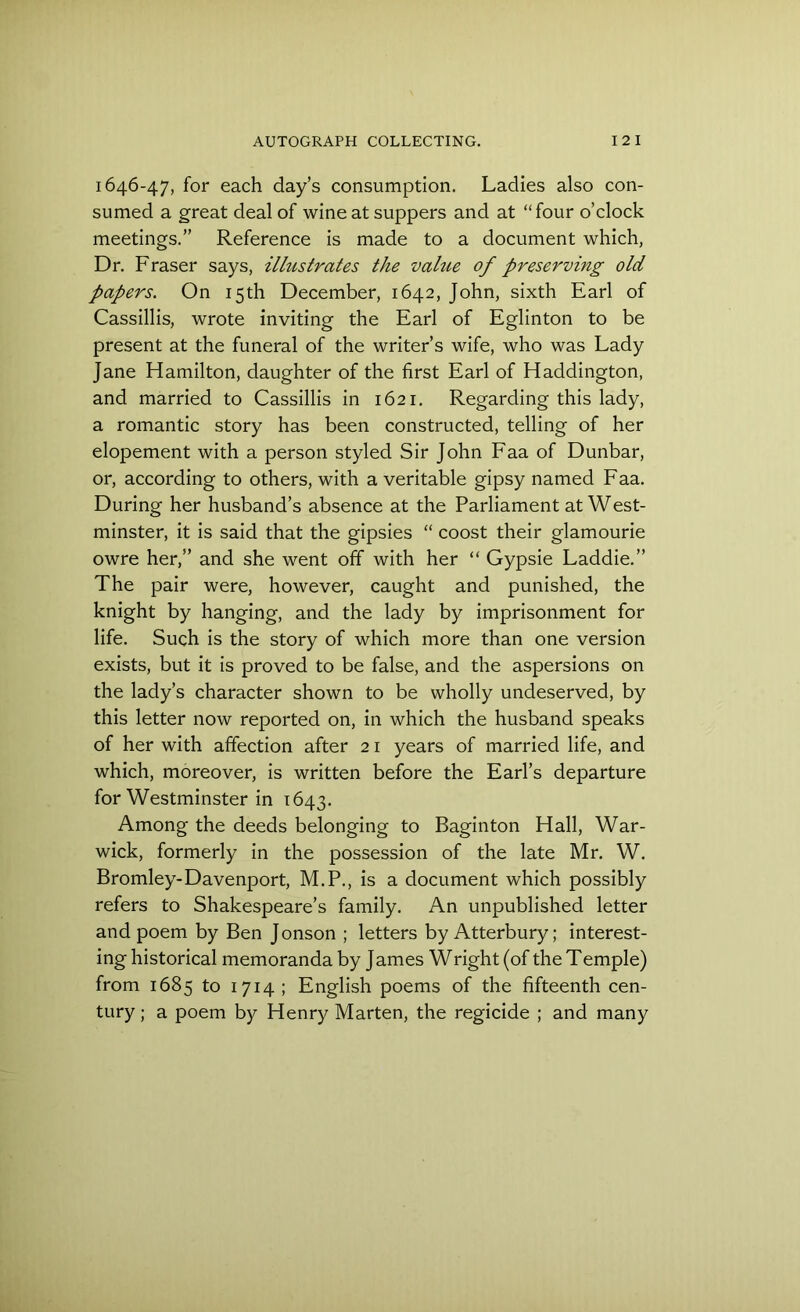 1646-47, for each day’s consumption. Ladies also con- sumed a great deal of wine at suppers and at “four o’clock meetings.” Reference is made to a document which, Dr. Fraser says, illustrates the value of preserving old papers. On 15th December, 1642, John, sixth Earl of Cassillis, wrote inviting the Earl of Eglinton to be present at the funeral of the writer’s wife, who was Lady Jane Hamilton, daughter of the first Earl of Haddington, and married to Cassillis in 1621. Regarding this lady, a romantic story has been constructed, telling of her elopement with a person styled Sir John Faa of Dunbar, or, according to others, with a veritable gipsy named Faa. During her husband’s absence at the Parliament at West- minster, it is said that the gipsies “ coost their glamourie owre her,” and she went off with her “ Gypsie Laddie.” The pair were, however, caught and punished, the knight by hanging, and the lady by imprisonment for life. Such is the story of which more than one version exists, but it is proved to be false, and the aspersions on the lady’s character shown to be wholly undeserved, by this letter now reported on, in which the husband speaks of her with affection after 21 years of married life, and which, moreover, is written before the Earl’s departure for Westminster in 1643. Among the deeds belonging to Baginton Hall, War- wick, formerly in the possession of the late Mr. W. Bromley-Davenport, M.P., is a document which possibly refers to Shakespeare’s family. An unpublished letter and poem by Ben Jonson ; letters by Atterbury; interest- ing historical memoranda by James Wright (of the Temple) from 1685 to 1714 ; English poems of the fifteenth cen- tury ; a poem by Henry Marten, the regicide ; and many