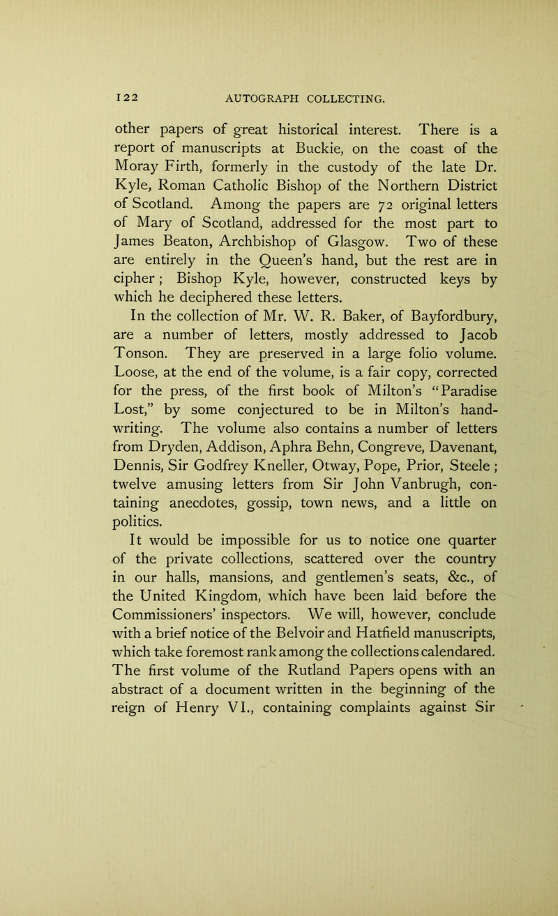 other papers of great historical interest. There is a report of manuscripts at Buckie, on the coast of the Moray Firth, formerly in the custody of the late Dr. Kyle, Roman Catholic Bishop of the Northern District of Scotland. Among the papers are 72 original letters of Mary of Scotland, addressed for the most part to James Beaton, Archbishop of Glasgow. Two of these are entirely in the Queen’s hand, but the rest are in cipher; Bishop Kyle, however, constructed keys by which he deciphered these letters. In the collection of Mr. W. R. Baker, of Bayfordbury, are a number of letters, mostly addressed to Jacob Tonson. They are preserved in a large folio volume. Loose, at the end of the volume, is a fair copy, corrected for the press, of the first book of Milton’s “Paradise Lost,” by some conjectured to be in Milton’s hand- writing. The volume also contains a number of letters from Dryden, Addison, Aphra Behn, Congreve, Davenant, Dennis, Sir Godfrey Kneller, Otway, Pope, Prior, Steele ; twelve amusing letters from Sir John Vanbrugh, con- taining anecdotes, gossip, town news, and a little on politics. It would be impossible for us to notice one quarter of the private collections, scattered over the country in our halls, mansions, and gentlemen’s seats, &c., of the United Kingdom, which have been laid before the Commissioners’ inspectors. We will, however, conclude with a brief notice of the Bel voir and Hatfield manuscripts, which take foremost rank among the collections calendared. The first volume of the Rutland Papers opens with an abstract of a document written in the beginning of the reign of Henry VI., containing complaints against Sir