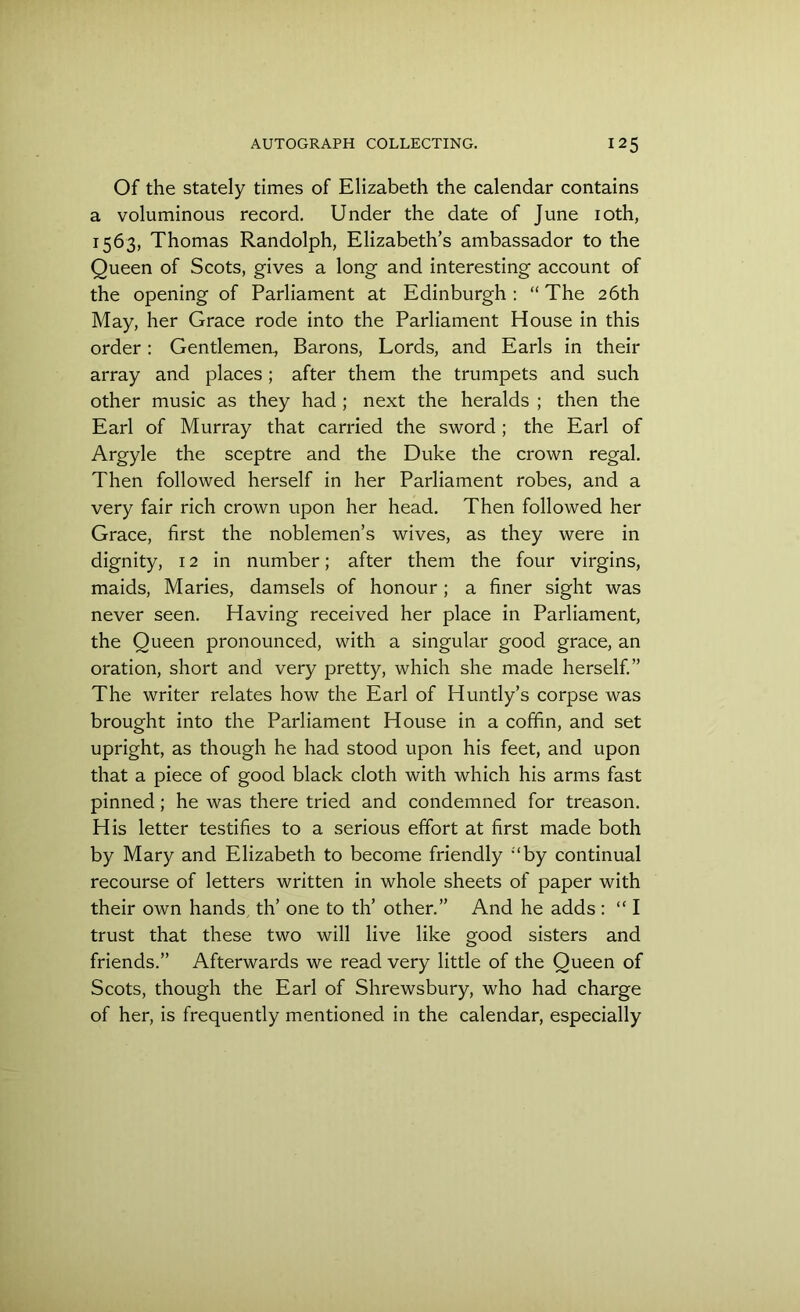 Of the stately times of Elizabeth the calendar contains a voluminous record. Under the date of June 10th, 1563, Thomas Randolph, Elizabeth’s ambassador to the Queen of Scots, gives a long and interesting account of the opening of Parliament at Edinburgh : “ The 26th May, her Grace rode into the Parliament House in this order: Gentlemen., Barons, Lords, and Earls in their array and places; after them the trumpets and such other music as they had ; next the heralds ; then the Earl of Murray that carried the sword ; the Earl of Argyle the sceptre and the Duke the crown regal. Then followed herself in her Parliament robes, and a very fair rich crown upon her head. Then followed her Grace, first the noblemen’s wives, as they were in dignity, 12 in number; after them the four virgins, maids, Maries, damsels of honour; a finer sight was never seen. Having received her place in Parliament, the Queen pronounced, with a singular good grace, an oration, short and very pretty, which she made herself.” The writer relates how the Earl of Huntly’s corpse was brought into the Parliament House in a coffin, and set upright, as though he had stood upon his feet, and upon that a piece of good black cloth with which his arms fast pinned; he was there tried and condemned for treason. His letter testifies to a serious effort at first made both by Mary and Elizabeth to become friendly ;‘by continual recourse of letters written in whole sheets of paper with their own hands th’ one to th’ other.” And he adds : “ I trust that these two will live like good sisters and friends.” Afterwards we read very little of the Queen of Scots, though the Earl of Shrewsbury, who had charge of her, is frequently mentioned in the calendar, especially