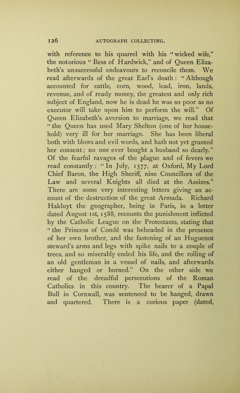 with reference to his quarrel with his “wicked wife,” the notorious “ Bess of Hardwick,” and of Queen Eliza- beth’s unsuccessful endeavours to reconcile them. We read afterwards of the great Earl’s death : “ Although accounted for cattle, corn, wood, lead, iron, lands, revenue, and of ready money, the greatest and only rich subject of England, now he is dead he was so poor as no executor will take upon him to perform the will.” Of Queen Elizabeth’s aversion to marriage, we read that “ the Queen has used Mary Shelton (one of her house- hold) very ill for her marriage. She has been liberal both with blows and evil words, and hath not yet granted her consent; no one ever bought a husband so dearly.” Of the fearful ravages of the plague and of fevers we read constantly: “In July, 1577, at Oxford, My Lord Chief Baron, the High Sheriff, nine Councillors of the Law and several Knights all died at the Assizes.” There are some very interesting letters giving an ac- count of the destruction of the great Armada. Richard Hakluyt the geographer, being in Paris, in a letter dated August 1st, 1588, recounts the punishment inflicted by the Catholic League on the Protestants, stating that “ the Princess of Condd was beheaded in the presence of her own brother, and the fastening of an Huguenot steward’s arms and legs with spike nails to a couple of trees, and so miserably ended his life, and the rolling of an old gentleman in a vessel of nails, and afterwards either hanged or burned.” On the other side we read of the dreadful persecutions of the Roman Catholics in this country. The bearer of a Papal Bull in Cornwall, was sentenced to be hanged, drawn and quartered. There is a curious paper (dated,