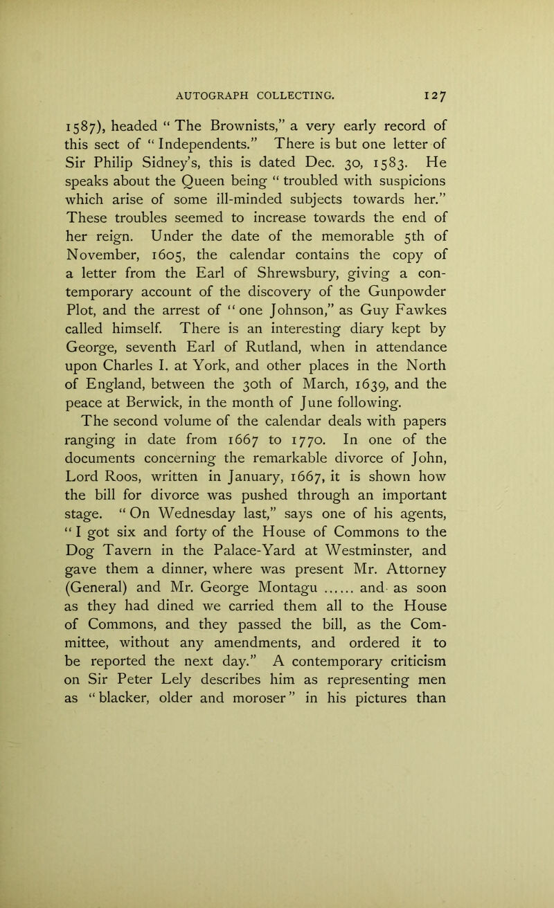 1587), headed “ The Brownists,” a very early record of this sect of “ Independents.” There is but one letter of Sir Philip Sidney’s, this is dated Dec. 30, 1583. He speaks about the Queen being “ troubled with suspicions which arise of some ill-minded subjects towards her.” These troubles seemed to increase towards the end of her reign. Under the date of the memorable 5th of November, 1605, the calendar contains the copy of a letter from the Earl of Shrewsbury, giving a con- temporary account of the discovery of the Gunpowder Plot, and the arrest of “one Johnson,” as Guy Fawkes called himself. There is an interesting diary kept by George, seventh Earl of Rutland, when in attendance upon Charles I. at York, and other places in the North of England, between the 30th of March, 1639, and the peace at Berwick, in the month of June following. The second volume of the calendar deals with papers ranging in date from 1667 to 1770. In one of the documents concerning the remarkable divorce of John, Lord Roos, written in January, 1667, it is shown how the bill for divorce was pushed through an important stage. “ On Wednesday last,” says one of his agents, “ I got six and forty of the House of Commons to the Dog Tavern in the Palace-Yard at Westminster, and gave them a dinner, where was present Mr. Attorney (General) and Mr. George Montagu and as soon as they had dined we carried them all to the House of Commons, and they passed the bill, as the Com- mittee, without any amendments, and ordered it to be reported the next day.” A contemporary criticism on Sir Peter Lely describes him as representing men as “ blacker, older and moroser ” in his pictures than