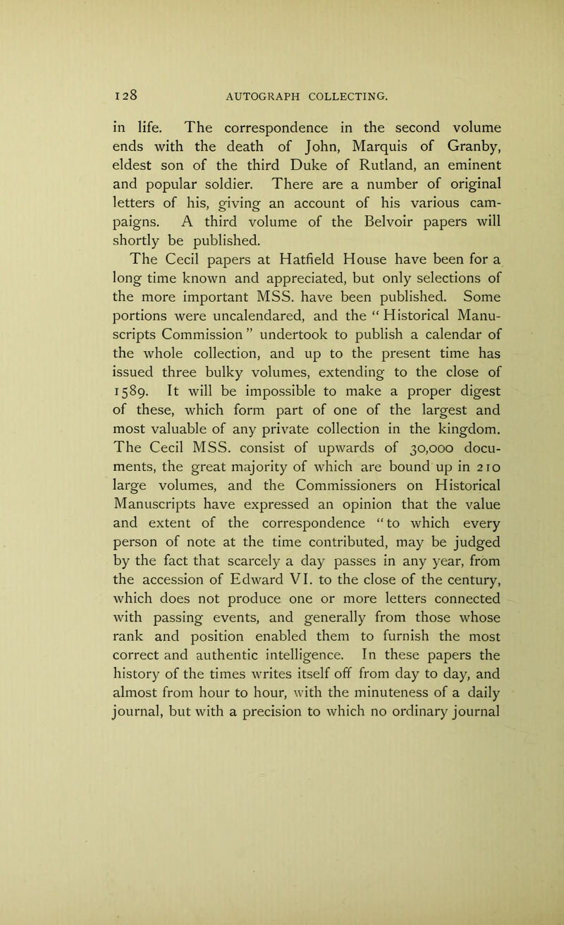 in life. The correspondence in the second volume ends with the death of John, Marquis of Granby, eldest son of the third Duke of Rutland, an eminent and popular soldier. There are a number of original letters of his, giving an account of his various cam- paigns. A third volume of the Belvoir papers will shortly be published. The Cecil papers at Hatfield House have been for a long time known and appreciated, but only selections of the more important MSS. have been published. Some portions were uncalendared, and the “Historical Manu- scripts Commission ” undertook to publish a calendar of the whole collection, and up to the present time has issued three bulky volumes, extending to the close of 1589. It will be impossible to make a proper digest of these, which form part of one of the largest and most valuable of any private collection in the kingdom. The Cecil MSS. consist of upwards of 30,000 docu- ments, the great majority of which are bound up in 210 large volumes, and the Commissioners on Historical Manuscripts have expressed an opinion that the value and extent of the correspondence “to which every person of note at the time contributed, may be judged by the fact that scarcely a day passes in any year, from the accession of Edward VI. to the close of the century, which does not produce one or more letters connected with passing events, and generally from those whose rank and position enabled them to furnish the most correct and authentic intelligence. In these papers the history of the times writes itself off from day to day, and almost from hour to hour, with the minuteness of a daily journal, but with a precision to which no ordinary journal