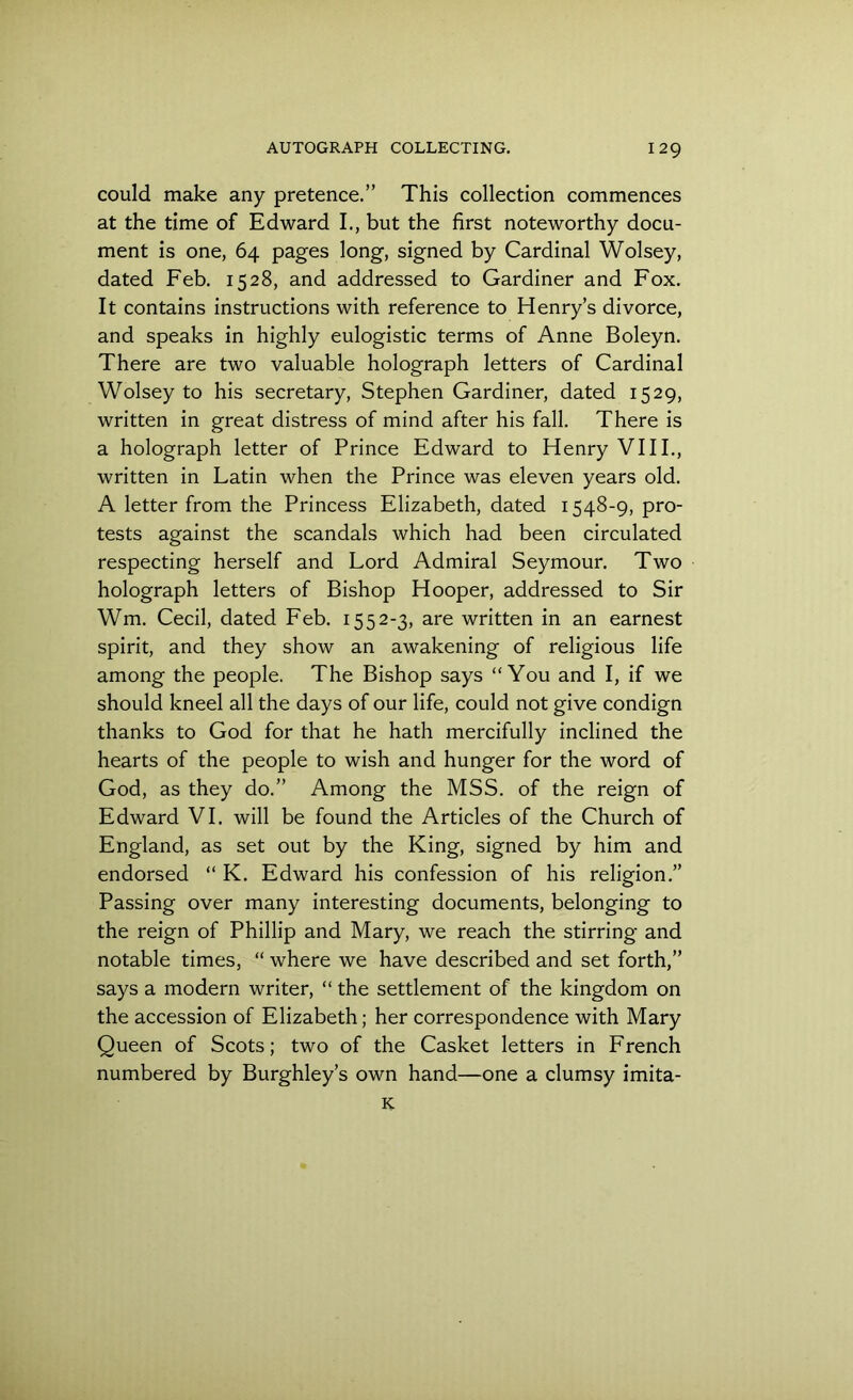 could make any pretence.” This collection commences at the time of Edward I., but the first noteworthy docu- ment is one, 64 pages long, signed by Cardinal Wolsey, dated Feb. 1528, and addressed to Gardiner and Fox. It contains instructions with reference to Henry’s divorce, and speaks in highly eulogistic terms of Anne Boleyn. There are two valuable holograph letters of Cardinal Wolsey to his secretary, Stephen Gardiner, dated 1529, written in great distress of mind after his fall. There is a holograph letter of Prince Edward to Henry VIII., written in Latin when the Prince was eleven years old. A letter from the Princess Elizabeth, dated 1548-9, pro- tests against the scandals which had been circulated respecting herself and Lord Admiral Seymour. Two holograph letters of Bishop Hooper, addressed to Sir Wm. Cecil, dated Feb. 1552-3, are written in an earnest spirit, and they show an awakening of religious life among the people. The Bishop says “You and I, if we should kneel all the days of our life, could not give condign thanks to God for that he hath mercifully inclined the hearts of the people to wish and hunger for the word of God, as they do.” Among the MSS. of the reign of Edward VI. will be found the Articles of the Church of England, as set out by the King, signed by him and endorsed “ K. Edward his confession of his religion.” Passing over many interesting documents, belonging to the reign of Phillip and Mary, we reach the stirring and notable times, “ where we have described and set forth,” says a modern writer, “ the settlement of the kingdom on the accession of Elizabeth; her correspondence with Mary Queen of Scots; two of the Casket letters in French numbered by Burghley’s own hand—one a clumsy imita-