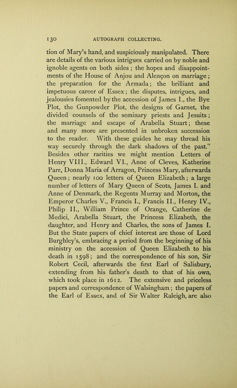 tion of Mary’s hand, and suspiciously manipulated. There are details of the various intrigues carried on by noble and ignoble agents on both sides ; the hopes and disappoint- ments of the House of Anjou and Alen^on on marriage ; the preparation for the Armada; the brilliant and impetuous career of Essex; the disputes, intrigues, and jealousies fomented by the accession of James I., the Bye Plot, the Gunpowder Plot, the designs of Garnet, the divided counsels of the seminary priests and Jesuits ; the marriage and escape of Arabella Stuart; these and many more are presented in unbroken succession to the reader. With these guides he may thread his way securely through the dark shadows of the past.” Besides other rarities we might mention Letters of Henry VIII., Edward VI., Anne of Cleves, Katherine Parr, Donna Maria of Arragon, Princess Mary, afterwards Queen ; nearly 100 letters of Queen Elizabeth; a large number of letters of Mary Queen of Scots, James I. and Anne of Denmark, the Regents Murray and Morton, the Emperor Charles V., Francis I., Francis II., Henry IV., Philip II., William Prince of Orange, Catherine de Medici, Arabella Stuart, the Princess Elizabeth, the daughter, and Henry and Charles, the sons of James I. But the State papers of chief interest are those of Lord Burghley’s, embracing a period from the beginning of his ministry on the accession of Queen Elizabeth to his death in 1598; and the correspondence of his son, Sir Robert Cecil, afterwards the first Earl of Salisbury, extending from his father’s death to that of his own, which took place in 1612. The extensive and priceless papers and correspondence of Walsingham ; the papers of the Earl of Essex, and of Sir Walter Raleigh, are also