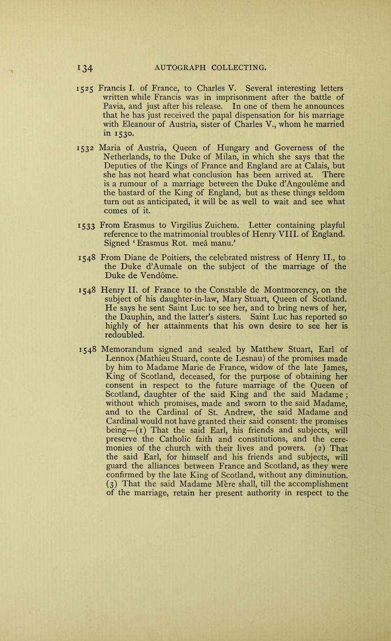 1525 Francis I. of France, to Charles V. Several interesting letters written while Francis was in imprisonment after the battle of Pavia, and just after his release. In one of them he announces that he has just received the papal dispensation for his marriage with Eleanour of Austria, sister of Charles V., whom he married in 1530. 1532 Maria of Austria, Queen of Hungary and Governess of the Netherlands, to the Duke of Milan, in which she says that the Deputies of the Kings of France and England are at Calais, but she has not heard what conclusion has been arrived at. There is a rumour of a marriage between the Duke d’Angouleme and the bastard of the King of England, but as these things seldom turn out as anticipated, it will be as well to wait and see what comes of it. 1533 From Erasmus to Virgilius Zuichem. Letter containing playful reference to the matrimonial troubles of Henry VIII. of England. Signed ‘ Erasmus Rot. mea manu.’ 1548 From Diane de Poitiers, the celebrated mistress of Henry II., to the Duke d’Aumale on the subject of the marriage of the Duke de Vendome. 1548 Henry II. of France to the Constable de Montmorency, on the subject of his daughter-in-law, Mary Stuart, Queen of Scotland. He says he sent Saint Luc to see her, and to bring news of her, the Dauphin, and the latter’s sisters. Saint Luc has reported so highly of her attainments that his own desire to see her is redoubled. 1548 Memorandum signed and sealed by Matthew Stuart, Earl of Lennox (Mathieu Stuard, conte de Lesnau) of the promises made by him to Madame Marie de France, widow of the late James, King of Scotland, deceased, for the purpose of obtaining her consent in respect to the future marriage of the Queen of Scotland, daughter of the said King and the said Madame ; without which promises, made and sworn to the said Madame, and to the Cardinal of St. Andrew, the said Madame and Cardinal would not have granted their said consent: the promises being—(1) That the said Earl, his friends and subjects, will preserve the Catholic faith and constitutions, and the cere- monies of the church with their lives and powers. (2) That the said Earl, for himself and his friends and subjects, will guard the alliances between France and Scotland, as they were confirmed by the late King of Scotland, without any diminution. (3) That the said Madame Mfere shall, till the accomplishment of the marriage, retain her present authority in respect to the