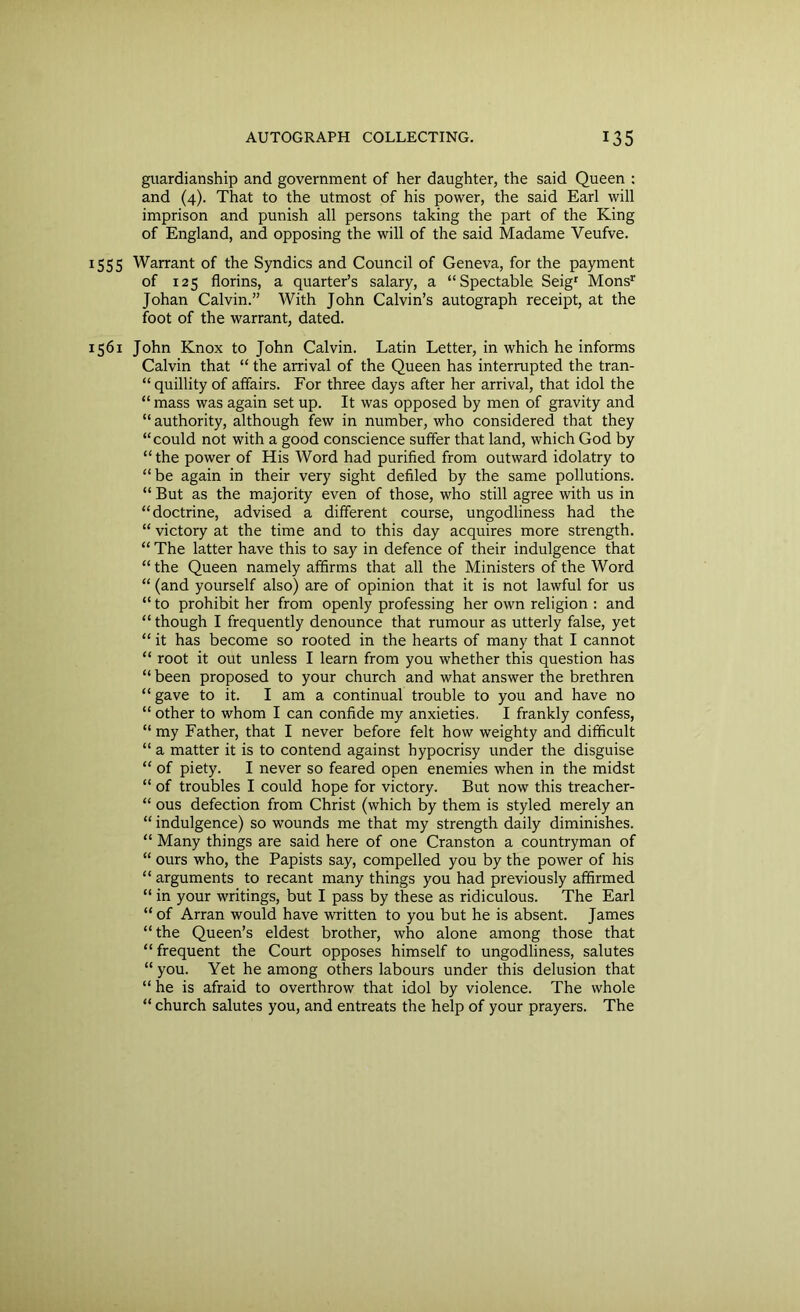 guardianship and government of her daughter, the said Queen : and (4). That to the utmost of his power, the said Earl will imprison and punish all persons taking the part of the King of England, and opposing the will of the said Madame Veufve. 1555 Warrant of the Syndics and Council of Geneva, for the payment of 125 florins, a quarter’s salary, a “Spectable Seigr Monsr Johan Calvin.” With John Calvin’s autograph receipt, at the foot of the warrant, dated. 1561 John Knox to John Calvin. Latin Letter, in which he informs Calvin that “ the arrival of the Queen has interrupted the tran- quillity of affairs. For three days after her arrival, that idol the “ mass was again set up. It was opposed by men of gravity and “ authority, although few in number, who considered that they “could not with a good conscience suffer that land, which God by “the power of His Word had purified from outward idolatry to “be again in their very sight defiled by the same pollutions. “ But as the majority even of those, who still agree with us in “doctrine, advised a different course, ungodliness had the “ victory at the time and to this day acquires more strength. “ The latter have this to say in defence of their indulgence that “ the Queen namely affirms that all the Ministers of the Word “ (and yourself also) are of opinion that it is not lawful for us “ to prohibit her from openly professing her own religion : and “ though I frequently denounce that rumour as utterly false, yet “ it has become so rooted in the hearts of many that I cannot “ root it out unless I learn from you whether this question has “ been proposed to your church and what answer the brethren “ gave to it. I am a continual trouble to you and have no “ other to whom I can confide my anxieties. I frankly confess, “ my Father, that I never before felt how weighty and difficult “ a matter it is to contend against hypocrisy under the disguise “ of piety. I never so feared open enemies when in the midst “ of troubles I could hope for victory. But now this treacher- “ ous defection from Christ (which by them is styled merely an “ indulgence) so wounds me that my strength daily diminishes. “ Many things are said here of one Cranston a countryman of “ ours who, the Papists say, compelled you by the power of his “ arguments to recant many things you had previously affirmed “ in your writings, but I pass by these as ridiculous. The Earl “ of Arran would have written to you but he is absent. James “ the Queen’s eldest brother, who alone among those that “ frequent the Court opposes himself to ungodliness, salutes “ you. Yet he among others labours under this delusion that “ he is afraid to overthrow that idol by violence. The whole “ church salutes you, and entreats the help of your prayers. The