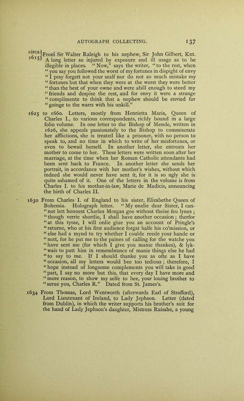 , j-Froni Sir Walter Raleigh to his nephew, Sir John Gilbert, Knt. 1 A long letter so injured by exposure and ill usage as to be illegible in places. “Now,” says the writer, “to the rest, when “ you say you followed the worst of my fortunes in dispight of envy “ I pray forgett not your sealf nor do not so much mistake my “ fortunes but that when they were at the worst they were better “ than the best of your owne and were abill enough to steed my “ friends and despise the rest, and for envy it were a strange “ complimente to think that a nephew should be envied for “ goinge to the warrs with his unkill.” 1625 to 1660. Letters, mostly from Henrietta Maria, Queen of Charles I., to various correspondents, richly bound in a large folio volume. In one letter to the Bishop of Mende, written in 1626, she appeals passionately to the Bishop to commiserate her afflictions, she is treated like a prisoner, with no person to speak to, and no time in which to write of her misfortunes, or even to bewail herself. In another letter, she entreats her mother to come to her. These letters were written soon after her marriage, at the time when her Roman Catholic attendants had been sent back to France. In another letter she sends her portrait, in accordance with her mother’s wishes, without which indeed she would never have sent it, for it is so ugly she is quite ashamed of it. One of the letters in the volume is from Charles I. to his mother-in-law, Marie de Medicis, announcing the birth of Charles II. 1630 From Charles I. of England to his sister, Elizabethe Queen of Bohemia. Holograph letter. “ My onelie dear Sister, I can- “ not lett honnest Charles Morgan goe without theise feu lynes ; “though verrie shortlie, I shall have another occasion; therfor “ at this tyme, 1 will onlie giue you an account of Pringle’s “ returne, who at his first audience forgat halfe his co’mission, or “ else had a mynd to try whether I coulde reede your hande or “ nott, for he put me to the paines of calling for the watche you “have sent me (for which I give you manie thankes), & lyk- “ wais to putt him in remembrance of manie things else he had “to say to me. If I should thanke you as ofte as I have “ occasion, all my letters would bee too tedious ; therefore, I “ hope instead of longsome complements you will take in good “part, I say no more but this, that every day I have more and “more reason, to show my selfe to bee, your louing brother to “serue you, Charles R.” Dated from St. James’s. 1634 From Thomas, Lord Wentworth (afterwards Earl of Strafford), Lord Lieutenant of Ireland, to Lady Jephson. Letter (dated from Dublin), in which the writer supports his brother’s suit for the hand of Lady Jephson’s daughter, Mistress Ruisshe, a young