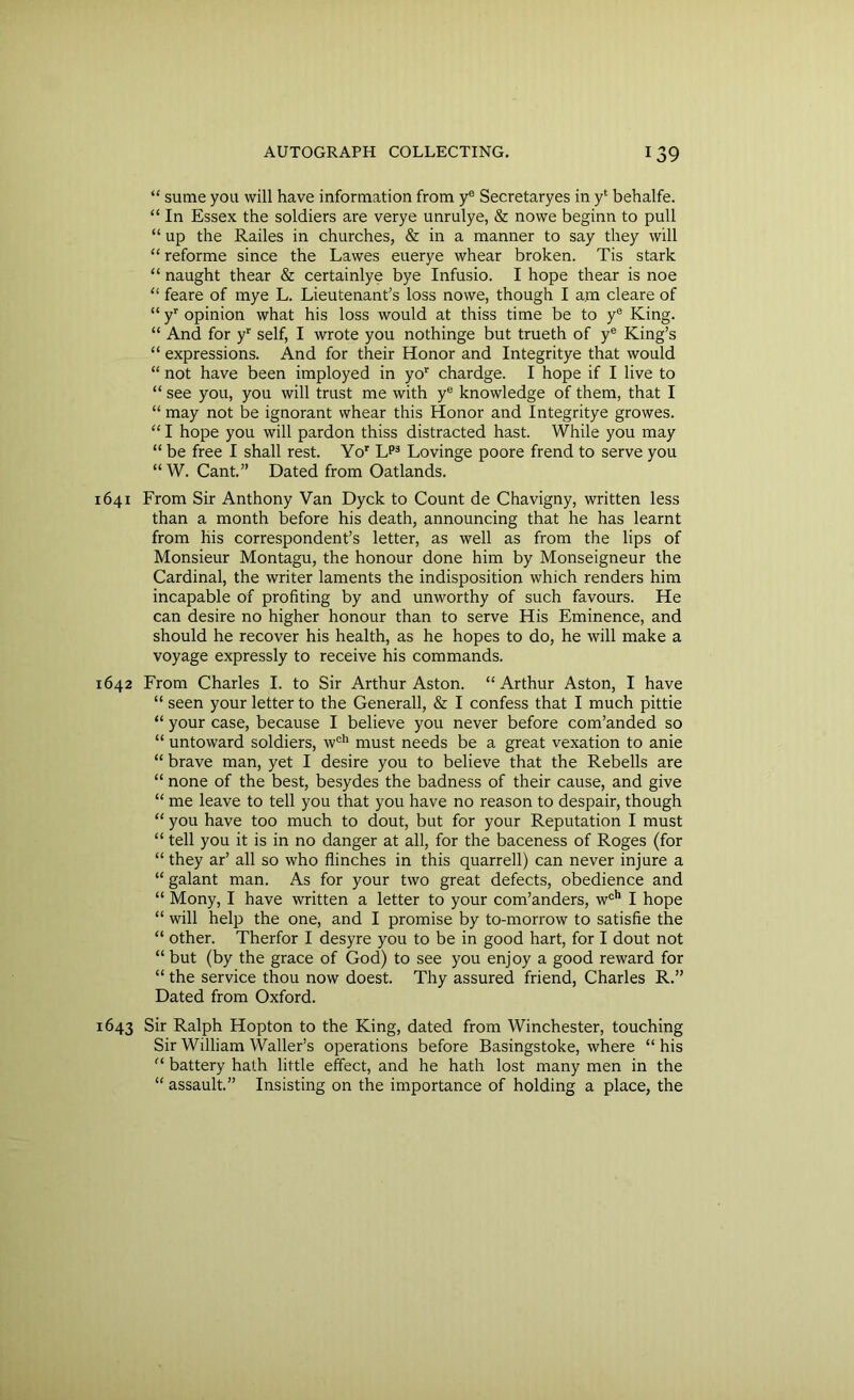 “ sume you will have information from ye Secretaryes in y‘ behalfe. “ In Essex the soldiers are verye unrulye, & nowe beginn to pull “ up the Railes in churches, & in a manner to say they will “ reforme since the Lawes euerye whear broken. Tis stark “ naught thear & certainlye bye Infusio. I hope thear is noe “ feare of mye L. Lieutenant’s loss nowe, though I am cleare of “ yr opinion what his loss would at thiss time be to ye King. “ And for yr self, I wrote you nothinge but trueth of ye King’s “ expressions. And for their Honor and Integritye that would “ not have been imployed in yor chardge. I hope if I live to “ see you, you will trust me with ye knowledge of them, that I “ may not be ignorant whear this Honor and Integritye growes. “ I hope you will pardon thiss distracted hast. While you may “ be free I shall rest. Yor Lp3 Lovinge poore frend to serve you “ W. Cant.” Dated from Oatlands. 1641 From Sir Anthony Van Dyck to Count de Chavigny, written less than a month before his death, announcing that he has learnt from his correspondent’s letter, as well as from the lips of Monsieur Montagu, the honour done him by Monseigneur the Cardinal, the writer laments the indisposition which renders him incapable of profiting by and unworthy of such favours. He can desire no higher honour than to serve His Eminence, and should he recover his health, as he hopes to do, he will make a voyage expressly to receive his commands. 1642 From Charles I. to Sir Arthur Aston. “ Arthur Aston, I have “ seen your letter to the Generali, & I confess that I much pittie “ your case, because I believe you never before com’anded so “ untoward soldiers, wch must needs be a great vexation to anie “ brave man, yet I desire you to believe that the Rebells are “ none of the best, besydes the badness of their cause, and give “ me leave to tell you that you have no reason to despair, though “ you have too much to dout, but for your Reputation I must “ tell you it is in no danger at all, for the baceness of Roges (for “ they ar’ all so who flinches in this quarrell) can never injure a “ galant man. As for your two great defects, obedience and “ Mony, I have written a letter to your com’anders, wch I hope “ will help the one, and I promise by to-morrow to satisfie the “ other. Therfor I desyre you to be in good hart, for I dout not “ but (by the grace of God) to see you enjoy a good reward for “ the service thou now doest. Thy assured friend, Charles R.” Dated from Oxford. 1643 Sir Ralph Hopton to the King, dated from Winchester, touching Sir William Waller’s operations before Basingstoke, where “ his “ battery hath little effect, and he hath lost many men in the “ assault.” Insisting on the importance of holding a place, the