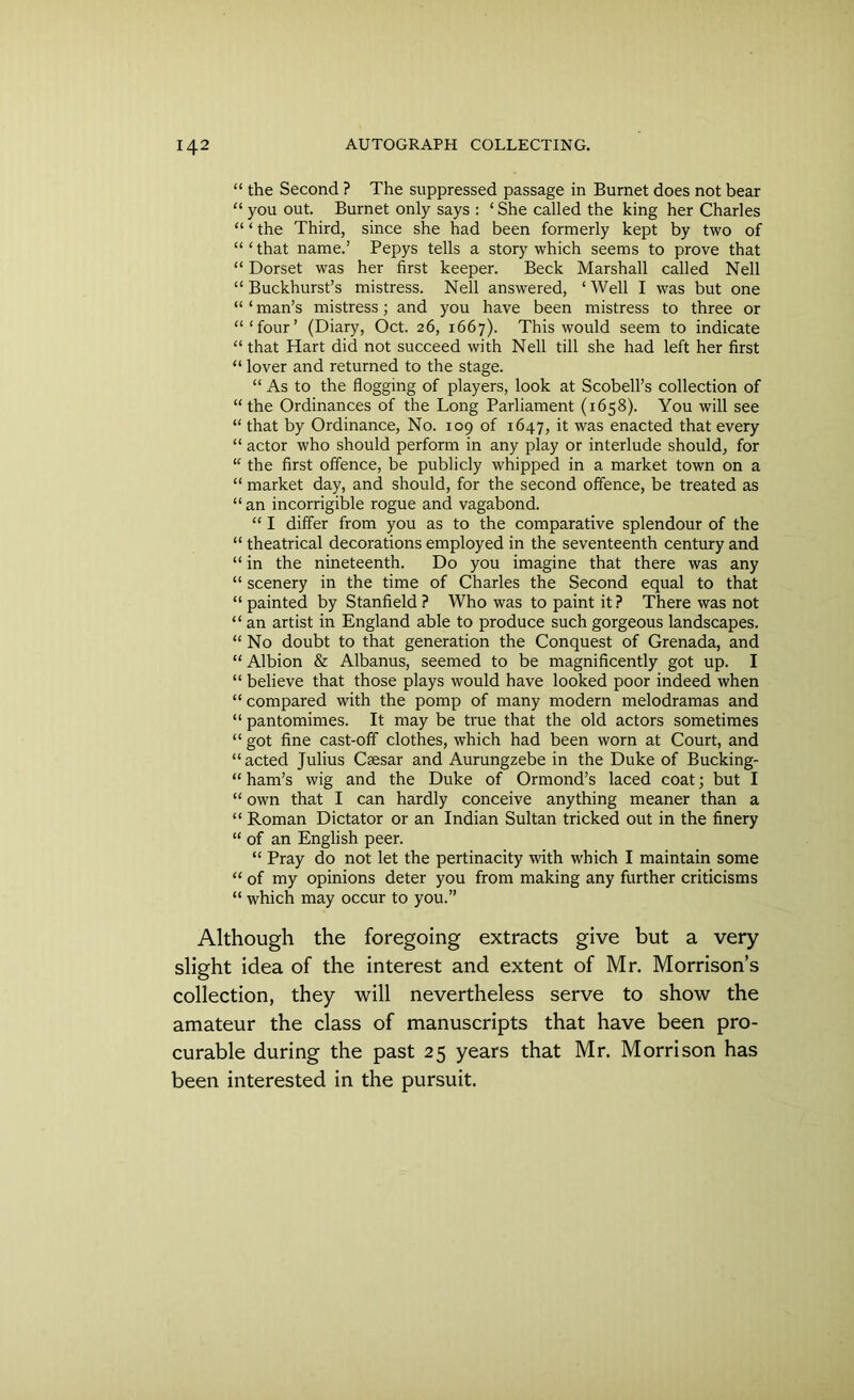 “ the Second ? The suppressed passage in Burnet does not bear “you out. Burnet only says : ‘She called the king her Charles “ ‘ the Third, since she had been formerly kept by two of “ ‘ that name.’ Pepys tells a story which seems to prove that “ Dorset was her first keeper. Beck Marshall called Nell “ Buckhurst’s mistress. Nell answered, ‘Well I was but one “ ‘ man’s mistress; and you have been mistress to three or “‘four’ (Diary, Oct. 26, 1667). This would seem to indicate “ that Hart did not succeed with Nell till she had left her first “ lover and returned to the stage. “ As to the flogging of players, look at Scobell’s collection of “the Ordinances of the Long Parliament (1658). You will see “ that by Ordinance, No. 109 of 1647, it was enacted that every “ actor who should perform in any play or interlude should, for “ the first offence, be publicly whipped in a market town on a “ market day, and should, for the second offence, be treated as “an incorrigible rogue and vagabond. “ I differ from you as to the comparative splendour of the “ theatrical decorations employed in the seventeenth century and “ in the nineteenth. Do you imagine that there was any “ scenery in the time of Charles the Second equal to that “ painted by Stanfield ? Who was to paint it ? There was not “ an artist in England able to produce such gorgeous landscapes. “ No doubt to that generation the Conquest of Grenada, and “ Albion & Albanus, seemed to be magnificently got up. I “ believe that those plays would have looked poor indeed when “ compared with the pomp of many modern melodramas and “ pantomimes. It may be true that the old actors sometimes “ got fine cast-off clothes, which had been worn at Court, and “acted Julius Csesar and Aurungzebe in the Duke of Bucking- “ ham’s wig and the Duke of Ormond’s laced coat; but I “ own that I can hardly conceive anything meaner than a “ Roman Dictator or an Indian Sultan tricked out in the finery “ of an English peer. “ Pray do not let the pertinacity with which I maintain some “ of my opinions deter you from making any further criticisms “ which may occur to you.” Although the foregoing extracts give but a very slight idea of the interest and extent of Mr. Morrison’s collection, they will nevertheless serve to show the amateur the class of manuscripts that have been pro- curable during the past 25 years that Mr. Morrison has been interested in the pursuit.