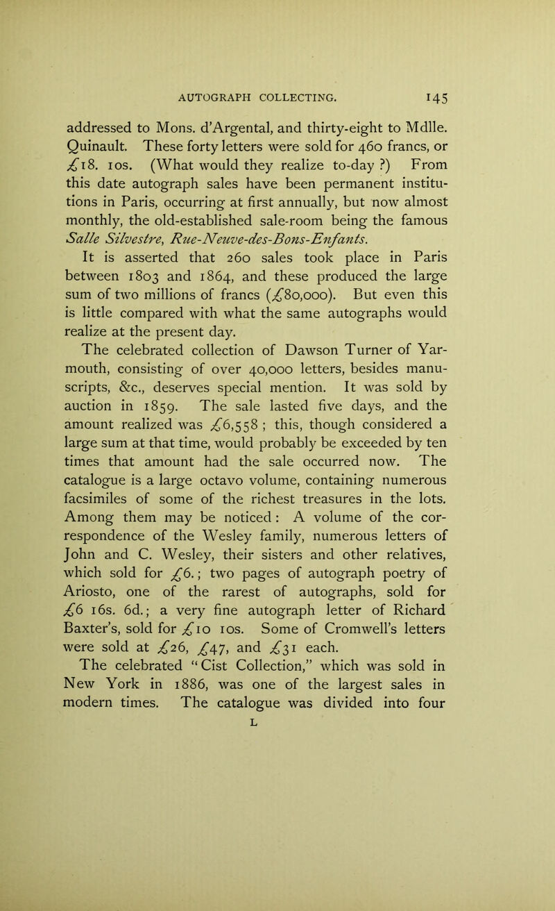 addressed to Mons. d’Argental, and thirty-eight to Mdlle. Quinault. These forty letters were sold for 460 francs, or £18. 1 os. (What would they realize to-day ?) From this date autograph sales have been permanent institu- tions in Paris, occurring at first annually, but now almost monthly, the old-established sale-room being the famous Salle Silvestre, Rue-Neuve-des-Bons-Enfants. It is asserted that 260 sales took place in Paris between 1803 and 1864, and these produced the large sum of two millions of francs (,£80,000). But even this is little compared with what the same autographs would realize at the present day. The celebrated collection of Dawson Turner of Yar- mouth, consisting of over 40,000 letters, besides manu- scripts, &c., deserves special mention. It was sold by auction in 1859. The sale lasted five days, and the amount realized was ,£6,558 ; this, though considered a large sum at that time, would probably be exceeded by ten times that amount had the sale occurred now. The catalogue is a large octavo volume, containing numerous facsimiles of some of the richest treasures in the lots. Among them may be noticed : A volume of the cor- respondence of the Wesley family, numerous letters of John and C. Wesley, their sisters and other relatives, which sold for £6.; two pages of autograph poetry of Ariosto, one of the rarest of autographs, sold for £6 16s. 6d.; a very fine autograph letter of Richard Baxter’s, sold for ,£10 10s. Some of Cromwell’s letters were sold at ,£26, £\l, and ,£31 each. The celebrated “ Cist Collection,” which was sold in New York in 1886, was one of the largest sales in modern times. The catalogue was divided into four L