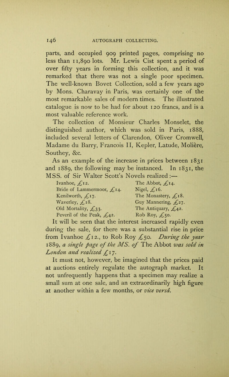 parts, and occupied 909 printed pages, comprising no less than 11,890 lots. Mr. Lewis Cist spent a period of over fifty years in forming this collection, and it was remarked that there was not a single poor specimen. The well-known Bovet Collection, sold a few years ago by Mons. Charavay in Paris, was certainly one of the most remarkable sales of modern times. The illustrated catalogue is now to be had for about 120 francs, and is a most valuable reference work. The collection of Monsieur Charles Monselet, the distinguished author, which was sold in Paris, 1888, included several letters of Clarendon, Oliver Cromwell, Madame du Barry, Francois II, Kepler, Latude, Moliere, Southey, &c. As an example of the increase in prices between 1831 and 1889, the following may be instanced. In 1831, the MSS. of Sir Walter Scott’s Novels realized:— Ivanhoe, £12. Bride of Lammermoor, £14. Kenilworth, ^17. Waverley, ,£18. Old Mortality, ^3 3. Peveril of the Peak, ^42. The Abbot, ^14. Nigel, £\6. The Monastery, £iS. Guy Mannering, £27. The Antiquary, £42. Rob Roy, ^50. It will be seen that the interest increased rapidly even during the sale, for there was a substantial rise in price from Ivanhoe ^12., to Rob Roy ^50. During the year 1889, a single page of the MS. of The Abbot was sold in London and realized £ 17. It must not, however, be imagined that the prices paid at auctions entirely regulate the autograph market. It not unfrequently happens that a specimen may realize a small sum at one sale, and an extraordinarily high figure at another within a few months, or vice versa.