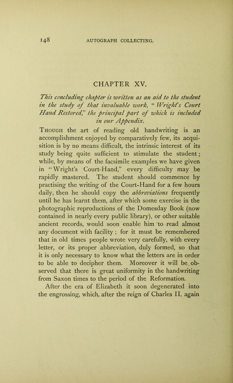 CHAPTER XV. This concluding chapter is written as an aid to the student in the study of that invaluable work, “ Wright's Court Hand Restored,” the principal part of which is included in our Appendix. Though the art of reading old handwriting is an accomplishment enjoyed by comparatively few, its acqui- sition is by no means difficult, the intrinsic interest of its study being quite sufficient to stimulate the student; while, by means of the facsimile examples we have given in “Wright’s Court-Hand,” every difficulty may be rapidly mastered. The student should commence by practising the writing of the Court-Hand for a few hours daily, then he should copy the abbreviations frequently until he has learnt them, after which some exercise in the photographic reproductions of the Domesday Book (now contained in nearly every public library), or other suitable ancient records, would soon enable him to read almost any document with facility ; for it must be remembered that in old times people wrote very carefully, with every letter, or its proper abbreviation, duly formed, so that it is only necessary to know what the letters are in order to be able to decipher them. Moreover it will be. ob- served that there is great uniformity in the handwriting from Saxon times to the period of the Reformation. After the era of Elizabeth it soon degenerated into the engrossing, which, after the reign of Charles II. again