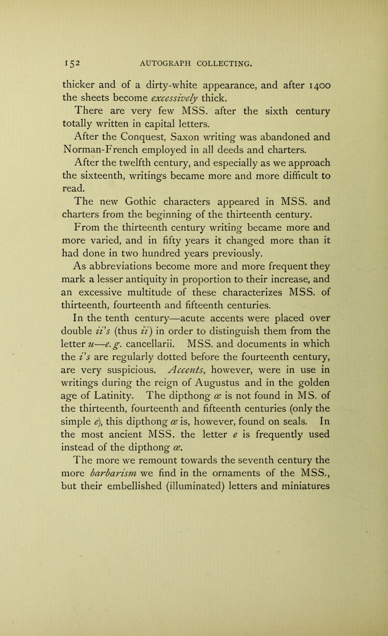 thicker and of a dirty-white appearance, and after 1400 the sheets become excessively thick. There are very few MSS. after the sixth century totally written in capital letters. After the Conquest, Saxon writing was abandoned and Norman-French employed in all deeds and charters. After the twelfth century, and especially as we approach the sixteenth, writings became more and more difficult to read. The new Gothic characters appeared in MSS. and charters from the beginning of the thirteenth century. From the thirteenth century writing became more and more varied, and in fifty years it changed more than it had done in two hundred years previously. As abbreviations become more and more frequent they mark a lesser antiquity in proportion to their increase, and an excessive multitude of these characterizes MSS. of thirteenth, fourteenth and fifteenth centuries. In the tenth century—acute accents were placed over double its (thus ii) in order to distinguish them from the letter ti—e.g. cancellarii. MSS. and documents in which the i’s are regularly dotted before the fourteenth century, are very suspicious. Accents, however, were in use in writings during the reign of Augustus and in the golden age of Latinity. The dipthong oe is not found in MS. of the thirteenth, fourteenth and fifteenth centuries (only the simple e), this dipthong oe is, however, found on seals. In the most ancient MSS. the letter e is frequently used instead of the dipthong oe. The more we remount towards the seventh century the more barbarism we find in the ornaments of the MSS., but their embellished (illuminated) letters and miniatures