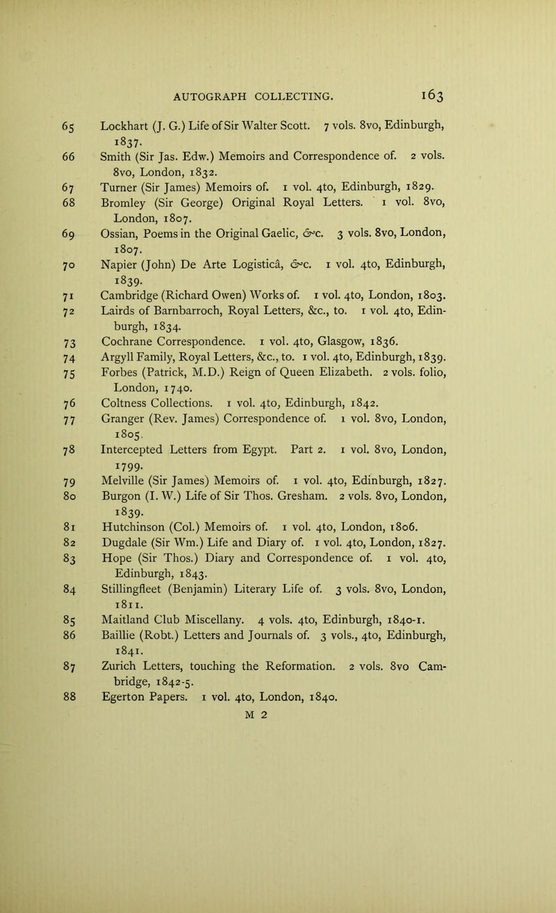 65 Lockhart (J. G.) Life of Sir Walter Scott. 7 vols. 8vo, Edinburgh, 1837. 66 Smith (Sir Jas. Edw.) Memoirs and Correspondence of. 2 vols. 8vo, London, 1832. 67 Turner (Sir James) Memoirs of. 1 vol. 4to, Edinburgh, 1829. 68 Bromley (Sir George) Original Royal Letters. 1 vol. 8vo, London, 1807. 69 Ossian, Poems in the Original Gaelic, &c. 3 vols. 8vo, London, 1807. 70 Napier (John) De Arte Logistica, 6^c. 1 vol. 4to, Edinburgh, r839. 71 Cambridge (Richard Owen) Works of. 1 vol. 4to, London, 1803. 72 Lairds of Barnbarroch, Royal Letters, &c., to. 1 vol. 4to, Edin- burgh, 1834. 73 Cochrane Correspondence. 1 vol. 4to, Glasgow, 1836. 74 Argyll Family, Royal Letters, &c., to. 1 vol. 4to, Edinburgh, 1839. 75 Forbes (Patrick, M.D.) Reign of Queen Elizabeth. 2 vols. folio, London, 1740. 76 Coltness Collections. 1 vol. 4to, Edinburgh, 1842. 77 Granger (Rev. James) Correspondence of. 1 vol. 8vo, London, 1805. 78 Intercepted Letters from Egypt. Part 2. 1 vol. 8vo, London, 1799. 79 Melville (Sir James) Memoirs of. 1 vol. 4to, Edinburgh, 1827. 80 Burgon (I. W.) Life of Sir Thos. Gresham. 2 vols. 8vo, London, 1839. 81 Hutchinson (Col.) Memoirs of. 1 vol. 4to, London, 1806. 82 Dugdale (Sir Wm.) Life and Diary of. 1 vol. 4to, London, 1827. 83 Hope (Sir Thos.) Diary and Correspondence of. 1 vol. 4to, Edinburgh, 1843. 84 Stillingfleet (Benjamin) Literary Life of. 3 vols. 8vo, London, 1811. 85 Maitland Club Miscellany. 4 vols. 4to, Edinburgh, 1840-1. 86 Baillie (Robt.) Letters and Journals of. 3 vols., 4to, Edinburgh, 1841. 87 Zurich Letters, touching the Reformation. 2 vols. 8vo Cam- bridge, 1842-5. 88 Egerton Papers. 1 vol. 4to, London, 1840. M 2