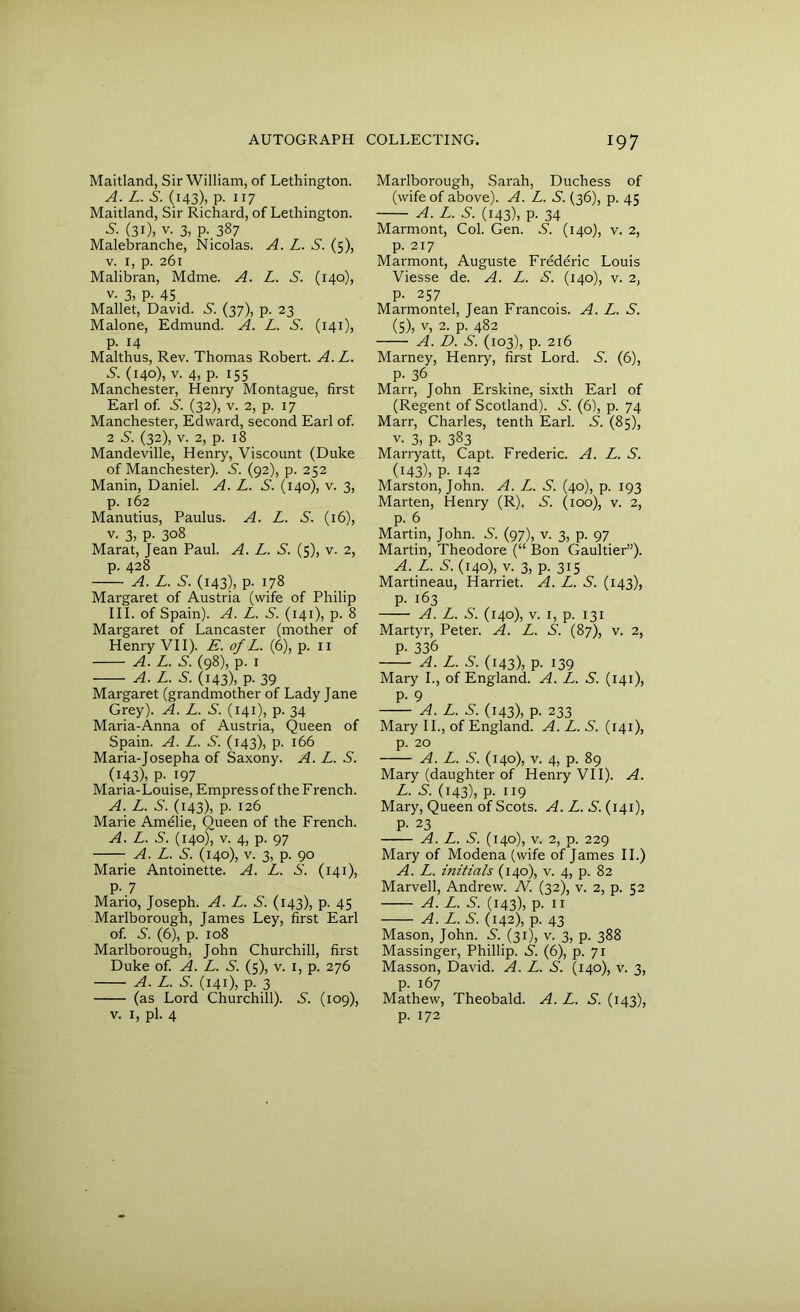 Maitland, Sir William, of Lethington. A. L. S. (143), P- 117 Maitland, Sir Richard, of Lethington. -S'. (3i), v. 3, P-.387 Malebranche, Nicolas. A. L. S. (5), v. 1, p. 261 Malibran, Mdme. A. L. S. (140), v. 3, P- 45 Mallet, David. S. (37), p. 23 Malone, Edmund. A. L. S. (141), p. 14 Malthus, Rev. Thomas Robert. A. L. S. (140), v. 4, p. 155 Manchester, Henry Montague, first Earl of. S. (32), v. 2, p. 17 Manchester, Edward, second Earl of. 2 S. (32), v. 2, p. 18 Mandeville, Henry, Viscount (Duke of Manchester). S. (92), p. 252 Manin, Daniel. A. L. S. (140), v. 3, p. 162 Manutius, Paulus. A. L. S. (16), v. 3, p. 308 Marat, Jean Paul. A. L. S. (5), v. 2, p. 428 A. L. S. (143), p. 178 Margaret of Austria (wife of Philip III. of Spain). A. L. S. (141), p. 8 Margaret of Lancaster (mother of Henry VII). E. of L. (6), p. 11 A. L. S. (98), p. 1 A. L. S. (143), p. 39 Margaret (grandmother of Lady Jane Grey). A. L. S. (141), p. 34 Maria-Anna of Austria, Queen of Spain. A. L. S. (143), p. 166 Maria-Josepha of Saxony. A. L. S. (143), P- 197 Maria-Louise, Empress of the French. A. L. S. (143), p. 126 Marie Amelie, Queen of the French. A. L. S. (140)7 v. 4, p. 97 A. L. S. (140), v. 3, p. 90 Marie Antoinette. A. L. S. (141), P-7 Mario, Joseph. A. L. S. (143), p. 45 Marlborough, James Ley, first Earl of. S. (6), p. 108 Marlborough, John Churchill, first Duke of. A. L. S. (5), v. 1, p. 276 A. L. S. (141), p- 3 (as Lord Churchill). S. (109), Marlborough, Sarah, Duchess of (wife of above). A. L. S. (36), p. 45 A. L. S. (143), p. 34 Marmont, Col. Gen. .S'. (140), v. 2, p. 217 Marmont, Auguste Freddric Louis Viesse de. A. L. S. (140), v. 2, p. 257 Marmontel, Jean Francois. A. L. S. (5), v, 2. p. 482 A. D. S. (103), p. 216 Marney, Henry, first Lord. S. (6), P- 36 Marr, John Erskine, sixth Earl of (Regent of Scotland). S. (6), p. 74 Marr, Charles, tenth Earl. S. (85), v. 3, P- 383 Marryatt, Capt. Frederic. A. L. S. (143), P- 142 Marston, John. A. L. S. (40), p. 193 Marten, Henry (R). S. (100), v. 2, p. 6 Martin, John. S. (97), v. 3, p. 97 Martin, Theodore (“ Bon Gaultier”). A. L. S. (140), v. 3, p. 315 Martineau, Harriet. A. L. S. (143), p. 163 A. L. S. (140), v. 1, p. 131 Martyr, Peter. A. L. S. (87), v. 2, p. 336 A. L. S. (143), p. 139 Mary I., of England. A. L. S. (141), P- 9 A. L. S. (143), p. 233 Mary II., of England. A.L.S. (141), p. 20 A. L. S. (140), v. 4, p. 89 Mary (daughter of Henry VII). A. L. S. (143), p. 119 Mary, Queen of Scots. A. L. S. (141), P- 23 A. L. S. (140), v. 2, p. 229 Mary of Modena (wife of James II.) A. L. initials (140), v. 4, p. 82 Marvell, Andrew. N. (32), v. 2, p. 52 A. L. S. (143), p. 11 A. L. S. (142), p. 43 Mason, John. N. (31), v. 3, p. 388 Massinger, Phillip. N. (6), p. 71 Masson, David. A. L. S. (140), v. 3, p. 167 Mathew, Theobald. A. L. S. (143),