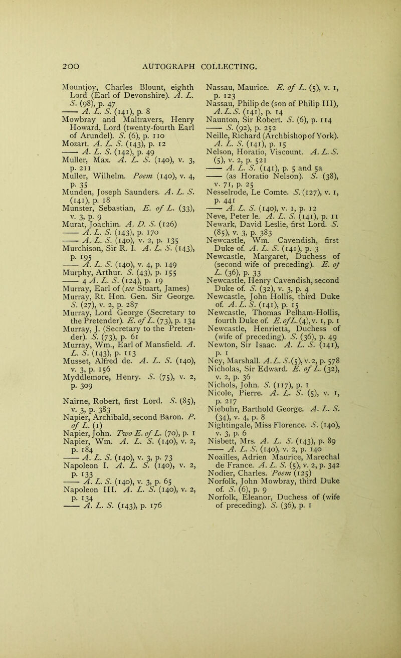 Mountjoy, Charles Blount, eighth Lord (Earl of Devonshire). A. L. S- (98), p- 47 A. L. 5. (141), p. 8 Mowbray and Maltravers, Henry Howard, Lord (twenty-fourth Earl of Arundel). 5. (6), p. no Mozart. A. L. S. (143), p. 12 A. L. 5. (142), p. 49 Muller, Max. A. L. S. (140), v. 3, p. 211 Muller, Wilhelm. Poem (140), v. 4, P- 35 Munden, Joseph Saunders. A. L. S. (141), p. 18 Munster, Sebastian, E. of L. (33), v. 3, P- 9 , v Murat, Joachim. A. D. S. (126) A. L. S. (143), p. 170 A. L. S. (140), v. 2, p. 135 Murchison, Sir R. I. A. L. 5. (143)) P- J9S A. L. S. (140), v. 4, p. 149 Murphy, Arthur. 5. (43), p. 155 4 A. L. S. (124), p. 19 Murray, Earl of (see Stuart, James) Murray, Rt. Hon. Gen. Sir George. S'. (27), v. 2, p. 287 Murray, Lord George (Secretary to the Pretender). E. of L. (73), p. 134 Murray, J. (Secretary to the Preten- der). S'. (73), p. 61 Murray, Wm., Earl of Mansfield. A. L. S. (143), p. 113 Musset, Alfred de. A. L. S. (140), v. 3, p. 156 Myddlemore, Henry. 5. (75), v. 2, P- 309 Nairne, Robert, first Lord. 5. (83), v. 3, P- 383 Napier, Archibald, second Baron. P. ofL.(i) Napier, John. Two E.of L. (70), p. 1 Napier, Wm. A. L. S. (140), v. 2, p. 184 A. L. 5. (140), v. 3, p. 73 Napoleon I. A. L. S. (140), v. 2, p. 133 A. L. S. (140), v. 3, p. 65 Napoleon III. A. L. S. (140), v. 2, P- 134 A. L. 5. (143). P- 176 Nassau, Maurice. E. of L. (5), v. 1, p. 123 Nassau, Philip de (son of Philip III), A.L.S. (141), p. 14 Naunton, Sir Robert. S’. (6), p. 114 —- -S’. (92), p. 252 Neille, Richard (Archbishopof York). A. L. S. (141), p. 15 Nelson, Horatio, Viscount. A. L. S. (5), v. 2, p. 521 A. L. S. (141), p. 5 and 5a (as Horatio Nelson). S’. (38), v. 71, p. 23 Nesselrode, Le Comte. 5.(127), v. 1, p. 441 A. L. 5. (140), v. 1, p. 12 Neve, Peter le. A. L. S. (141), p. n Newark, David Leslie, first Lord. 5. (85), v- 3, P- 383 Newcastle, Wm. Cavendish, first Duke of. A. L. S. (141), p. 3 Newcastle, Margaret, Duchess of (second wife of preceding). E. oj L. (36), p. 33 Newcastle, Henry Cavendish, second Duke of. 5. (32), v. 3, p. 4 Newcastle, John Hollis, third Duke of. A. L. 5. (141), p. 15 Newcastle, Thomas Pelham-Hollis, fourth Duke of. E.ofL.{4),v. i,p. 1 Newcastle, Henrietta, Duchess of (wife of preceding). 5. (36), p. 49 Newton, Sir Isaac. A. L. S. (141), p. 1 Ney, Marshall. A.L. 5.(5), v.2, p. 578 Nicholas, Sir Edward. E. of L. (32), v. 2, p. 36 Nichols, John. 5. (117), p. 1 Nicole, Pierre. A. L. 5. (5), v. 1, p. 217 Niebuhr, Barthold George. A. L. S. (34), v. 4, P- 8 Nightingale, Miss Florence. 5. (140), v. 3, p. 6 Nisbett, Mrs. A. L. S. (143), p. 89 A. L. S. (140), v. 2, p. 140 Noailles, Adrien Maurice, Marechal de France. A. L. 5. (5), v. 2, p. 342 Nodier, Charles. Poem (125) Norfolk, John Mowbray, third Duke of. 5. (6), p. 9 Norfolk, Eleanor, Duchess of (wife of preceding). 5. (36), p. 1