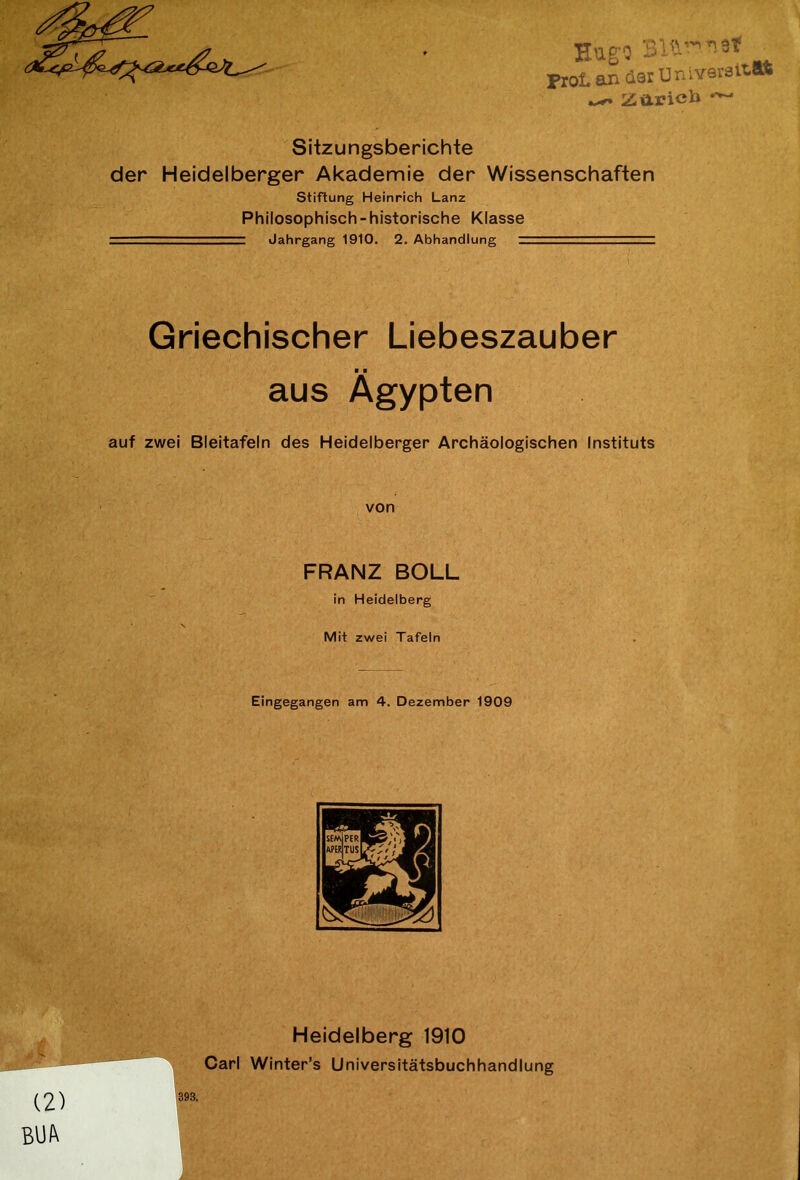 Hugo Bit-”1.« ProL an derüniversaa ^ Zaricb ~~ Sitzungsberichte der Heidelberger Akademie der Wissenschaften Stiftung Heinrich Lanz Philosophisch-historische Klasse — Jahrgang 1910. 2. Abhandlung Griechischer Liebeszauber ■ ■ aus Ägypten auf zwei Bleitafeln des Heidelberger Archäologischen Instituts von FRANZ BOLL in Heidelberg • V Mit zwei Tafeln Eingegangen am 4. Dezember 1909 Heidelberg 1910 * ‘ Carl Winter’s Universitätsbuchhandlung (2) m BUA