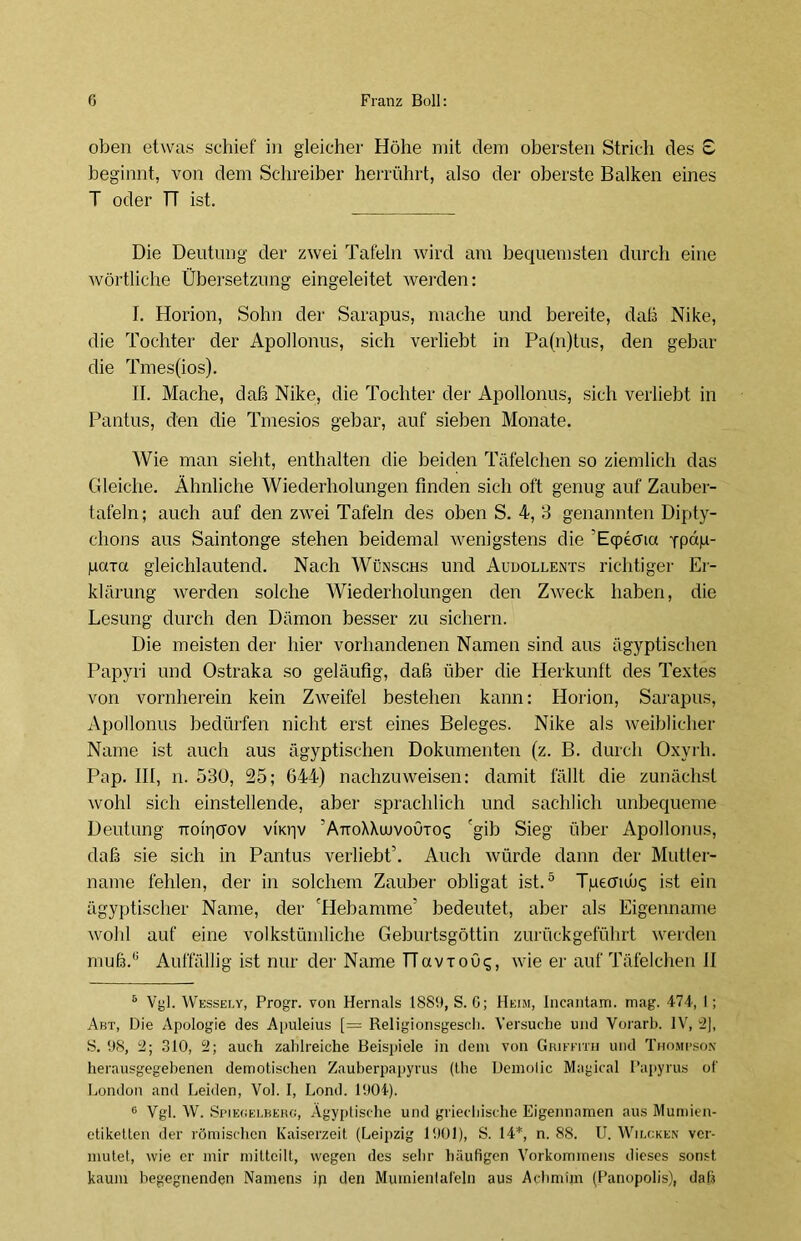 oben etwas schief in gleicher Höhe mit dem obersten Strich des £ beginnt, von dem Schreiber herrührt, also der oberste Balken eines T oder TT ist. Die Deutung der zwei Tafeln wird am bequemsten durch eine wörtliche Übersetzung eingeleitet werden: I. Horion, Sohn der Sarapus, mache und bereite, daß Nike, die Tochter der Apollonus, sich verhebt in Pa(n)tus, den gebar die Tmes(ios). II. Mache, daß Nike, die Tochter der Apollonus, sich verliebt in Pantus, den die Tmesios gebar, auf sieben Monate. Wie man sieht, enthalten die beiden Täfelchen so ziemlich das Gleiche. Ähnliche Wiederholungen finden sich oft genug auf Zauber- tafeln; auch auf den zwei Tafeln des oben S. 4, 3 genannten Dipty- chons aus Saintonge stehen beidemal wenigstens die 'Eqpema Tpap- para gleichlautend. Nach Wünschs und Audollents richtiger Er- klärung werden solche Wiederholungen den Zweck haben, die Lesung durch den Dämon besser zu sichern. Die meisten der hier vorhandenen Namen sind aus ägyptischen Papyri und Ostraka so geläufig, daß über die Herkunft des Textes von vornherein kein Zweifel bestehen kann: Horion, Sarapus, Apollonus bedürfen nicht erst eines Beleges. Nike als weiblicher Name ist auch aus ägyptischen Dokumenten (z. B. durch Oxyrh. Pap. III, n. 530, 25; 644) nachzuweisen: damit fällt die zunächst wohl sich einstellende, aber sprachlich und sachlich unbequeme Deutung ttouictov vii<r|v 'AttoXXuuvoötos 'gib Sieg über Apollonus, daß sie sich in Pantus verliebt. Auch würde dann der Mutier- name fehlen, der in solchem Zauber obligat ist.* * 5 Tpecndiq ist ein ägyptischer Name, der 'Hebamme' bedeutet, aber als Eigenname wohl auf eine volkstümliche Geburtsgöttin zurückgeführt werden muß.ü Auffällig ist nur der Name HavioOs, wie er auf Täfelchen II 5 Vgl. Wessely, Progr. von Hernals 1889, S. G; Heim, incantam. mag. 474, I; Abt, Die Apologie des Apuleius [= Religionsgescli. Versuche und Vorarb. IV, 2], S. 98, 2; 310, 2; auch zahlreiche Beispiele in dem von Griffitii und Thompson herausgegebenen demotischen Zauberpapyrus (the Demoiic Magical Papyrus of London and Leiden, Vol. I, Lond. 1904). G Vgl. W. Spielei.berg, Ägyptische und griechische Eigennamen aus Mumien- etiketten der römischen Kaiserzeit (Leipzig 1901), S. 14*, n. 88. U. Wilcken ver- mutet, wie er mir mitteilt, wegen des sehr häufigen Vorkommens dieses sonst kaum begegnenden Namens ip den Muinientafeln aus Achmhn (Panopolis), dal.?