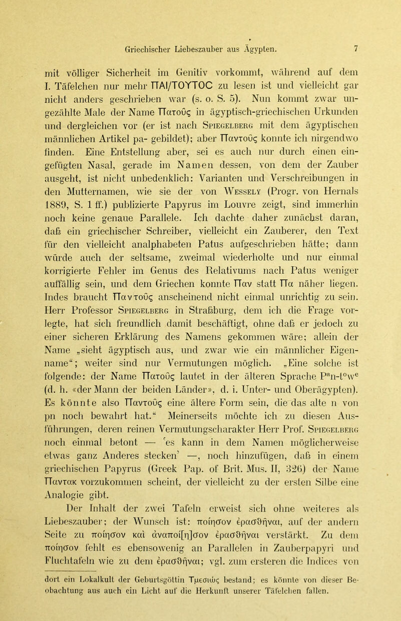 mit völliger Sicherheit im Genitiv vorkommt, während auf dem I. Täfelchen nur mehr TTAI/TOYTOC zu lesen ist und vielleicht gar nicht anders geschrieben war (s. o. S. 5). Nun kommt zwar un- gezählte Male der Name TTarou«; in ägyptisch-griechischen Urkunden und dergleichen vor (er ist nach Spiegelberg mit dem ägyptischen männlichen Artikel pa- gebildet); aber TTavTOu«; konnte ich nirgendwo linden. Eine Entstellung aber, sei es auch nur durch einen ein- gefügten Nasal, gerade im Namen dessen, von dem der Zauber ausgeht, ist nicht unbedenklich: Varianten und Verschreibungen in den Mutternamen, wie sie der von Wessely (Progr. von Hernals 1889, S. 1 ff.) publizierte Papyrus im Louvre zeigt, sind immerhin noch keine genaue Parallele. Ich dachte daher zunächst daran, daß ein griechischer Schreiber, vielleicht ein Zauberer, den Text für den vielleicht analphabeten Patus aufgeschrieben hätte; dann würde auch der seltsame, zweimal wiederholte und nur einmal korrigierte Fehler im Genus des Relativums nach Patus weniger auffällig sein, und dem Griechen konnte TTav statt TTa näher liegen. Indes braucht TTaviou^ anscheinend nicht einmal unrichtig zu sein. Herr Professor Spiegelberg in Straßburg, dem ich die Frage vor- legte, hat sich freundlich damit beschäftigt, ohne daß er jedoch zu einer sicheren Erklärung des Namens gekommen wäre; allein der Name „sieht ägyptisch aus, und zwar wie ein männlicher Eigen- name“; weiter sind nur Vermutungen möglich. ..Eine solche ist folgende: der Name Harouq lautet in der älteren Sprache Pan-t°we (d. h. «der Mann der beiden Länder», d. i. Unter- und Oberägypten). Es könnte also ncmous eine ältere Form sein, die das alte n von pn noch bewahrt hat.“ Meinerseits möchte ich zu diesen Aus- führungen, deren reinen Vermutungscharakter Herr Prof. Spiegelberg noch einmal betont — 'es kann in dem Namen möglicherweise etwas ganz Anderes stecken' —, noch hinzufügen, daß in einem griechischen Papyrus (Greek Pap. of Brit. Mus. II, 3:20) der Name navTooc vorzukommen scheint, der vielleicht zu der ersten Silbe eine Analogie gibt. Der Inhalt der zwei Tafeln erweist sich ohne weiteres als Liebeszauber; der Wunsch ist: Trotrjcrov epacrbfjvai, auf der andern Seite zu rroiricrov Kai dvaiToi[r|]oov epaabfjvai verstärkt. Zu dem Troipffov fehlt es ebensowenig an Parallelen in Zauberpapyri und Fluchtafeln wie zu dem epacrbfjvai; vgl. zum ersteren die Indices von dort ein Lokalkult der Geburtsgöltin Tjaeaub? bestand; es könnte von dieser Be- obachtung aus auch ein Licht auf die Herkunft unserer Täfelchen fallen.