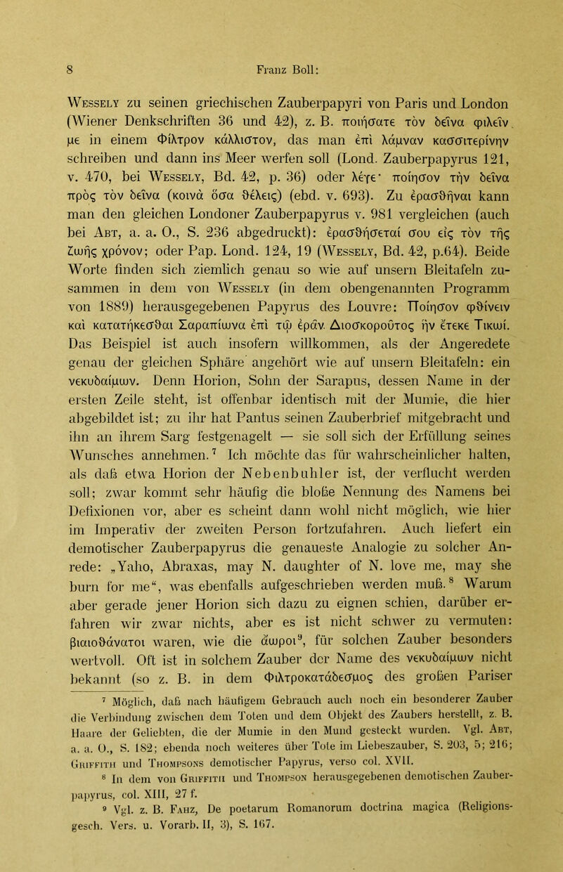 Wessely zu seinen griechischen Zauberpapyri von Paris und London (Wiener Denkschriften 36 und 42), z. B. TTOipoaxe töv beiva qnXeiv jue in einem dhXxpov KaXXiuxov, das man eni Xdpvav Kaooixepivriv schreiben und dann ins Meer werfen soll (Lond. Zauberpapyrus 121, v. 470, bei Wessely, Bd. 42, p. 36) oder Xe-fe- ttoiY|(Tov xpv beiva xrpö? xöv beiva (koivci öoa OeXei^) (ebd. v. 693). Zu epaahrjvai kann man den gleichen Londoner Zauberpapyrus v. 981 vergleichen (auch bei Abt, a. a. 0., S. 236 abgedruckt): epacrbfioexai aou eis xöv xpc; Zwris xpövov; oder Pap. Lond. 124, 19 (Wessely, Bd. 42, p.64). Beide Worte finden sich ziemlich genau so wie auf unsern Bleitafeln zu- sammen in dem von Wessely (in dem obengenannten Programm von 1889) herausgegebenen Papyrus des Louvre: TToipoov qptHveiv Kai Kaxaxf|Kecr&ai XapaTncuva eni xiu öpäv. AioffKopouxos pv exexe Tikuji. Das Beispiel ist auch insofern willkommen, als der Angeredete genau der gleichen Sphäre angehört wie auf unsern Bleitafeln: ein veKubaipujv. Denn Horion, Sohn der Sarapus, dessen Name in der ersten Zeile steht, ist offenbar identisch mit der Mumie, die hier abgebildet ist; zu ihr hat Pantus seinen Zauberbrief mitgebracht und ihn an ihrem Sarg festgenagelt — sie soll sich der Erfüllung seines Wunsches annehmen.7 Ich möchte das für wahrscheinlicher halten, als daß etwa Horion der Nebenbuhler ist, der verflucht werden soll; zwar kommt sehr häufig die bloße Nennung des Namens bei Defixionen vor, aber es scheint dann wohl nicht möglich, wie hier im Imperativ der zweiten Person fortzufahren. Auch liefert ein demotischer Zauberpapyrus die genaueste Analogie zu solcher An- rede: „Yaho, Abraxas, may N. daughter of N. love me, may she burn for me“, was ebenfalls aufgeschrieben werden muß.8 Warum aber gerade jener Horion sich dazu zu eignen schien, darüber er- fahren wir zwar nichts, aber es ist nicht schwer zu vermuten: ßiaiobavaxoi waren, wie die duupoi9, für solchen Zauber besonders wertvoll. Oft ist in solchem Zauber der Name des veKubaipwv nicht bekannt (so z. B. in dem dnXxpoKaxdöeapoq des großen Pariser 7 Möglich, daß nach häufigem Gebrauch auch noch ein besonderer Zauber die Verbindung zwischen dem Toten und dem Objekt des Zaubers herstellt, z. B. Haare der Geliebten, die der Mumie in den Mund gesteckt wurden. Vgl. Abt, a. a. 0., S. 182; ebenda noch weiteres über Tote im Liebeszauber, S. 203, 5; 21(i; Giuffith und Thompsons demotischer Papyrus, verso col. XVII. 8 In dem von Grlffitii und Thompson herausgegebenen demotischen Zauber- papyrus, col. XIII, 27 f. 9 Vgl. z. B. Fahz, De poetarum Romanorum doctrina magica (Religions- gesch. Vers. u. Vorarb. II, 3), S. 107.