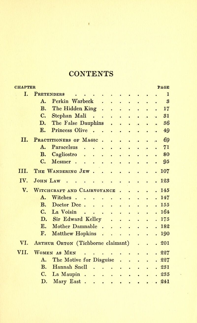 CONTENTS CHAPTER PAGE I. Pretenders 1 A. Perkin Warbeck 3 B. The Hidden King ,17 C. Stephan Mali 31 D. The False Dauphins ...... 36 E. Princess Olive 49 II. Practitioners of Magic .69 A. Paracelsus .71 B. Cagliostro 80 C. Mesmer 95 III. The Wandering Jew 107 IV. John Law 123 V. Witchcraft and Clairvoyance 145 A. Witches 147 B. Doctor Dee . 155 C. La Voisin 164 D. Sir Edward Kelley 175 E. Mother Damnable 182 F. Matthew Hopkins 190 VI. Arthur Orton (Tichborne claimant) . . .201 VII. Women as Men 227 A. The Motive for Disguise 227 B. Hannah Snell 231 C. La Maupin 235 D. Mary East 241