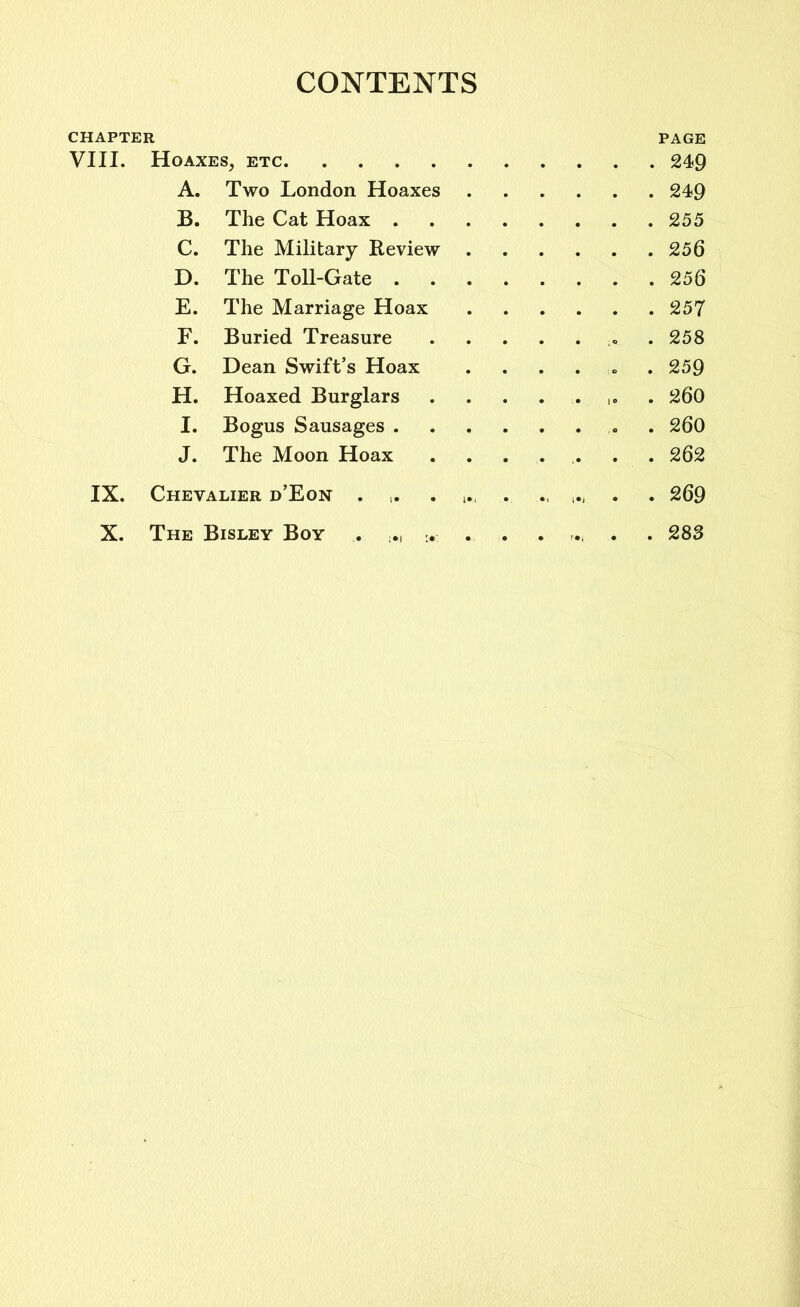 CONTENTS CHAPTER PAGE VIII. Hoaxes, etc 249 A. Two London Hoaxes 249 B. The Cat Hoax 255 C. The Military Review 256 D. The Toll-Gate 256 E. The Marriage Hoax 257 F. Buried Treasure 258 G. Dean Swift’s Hoax ...... 259 H. Hoaxed Burglars ........ 260 I. Bogus Sausages . 260 J. The Moon Hoax ....... 262 IX. Chevalier d’Eon . ,. . . . 269 X. The Bisley Boy . . . 283