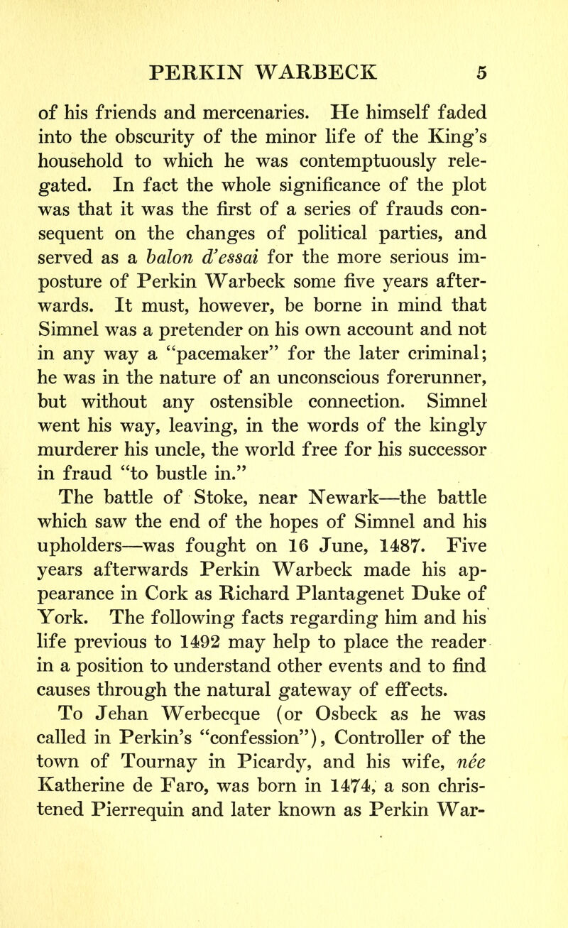 of his friends and mercenaries. He himself faded into the obscurity of the minor life of the King’s household to which he was contemptuously rele- gated. In fact the whole significance of the plot was that it was the first of a series of frauds con- sequent on the changes of political parties, and served as a balon d'essai for the more serious im- posture of Perkin Warbeck some five years after- wards. It must, however, be borne in mind that Simnel was a pretender on his own account and not in any way a “pacemaker” for the later criminal; he was in the nature of an unconscious forerunner, but without any ostensible connection. Simnel went his way, leaving, in the words of the kingly murderer his uncle, the world free for his successor in fraud “to bustle in.” The battle of Stoke, near Newark—the battle which saw the end of the hopes of Simnel and his upholders—was fought on 16 June, 1487. Five years afterwards Perkin Warbeck made his ap- pearance in Cork as Richard Plantagenet Duke of York. The following facts regarding him and his life previous to 1492 may help to place the reader in a position to understand other events and to find causes through the natural gateway of effects. To Jehan Werbecque (or Osbeck as he was called in Perkin’s “confession”), Controller of the town of Tournay in Picardy, and his wife, nee Katherine de Faro, was born in 1474, a son chris- tened Pierrequin and later known as Perkin War-