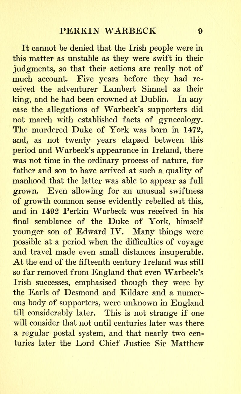 It cannot be denied that the Irish people were in this matter as unstable as they were swift in their judgments, so that their actions are really not of much account. Five years before they had re- ceived the adventurer Lambert Simnel as their king, and he had been crowned at Dublin. In any case the allegations of Warbeck’s supporters did not march with established facts of gynecology. The murdered Duke of York was born in 1472, and, as not twenty years elapsed between this period and Warbeck’s appearance in Ireland, there was not time in the ordinary process of nature, for father and son to have arrived at such a quality of manhood that the latter was able to appear as full grown. Even allowing for an unusual swiftness of growth common sense evidently rebelled at this, and in 1492 Perkin Warbeck was received in his final semblance of the Duke of York, himself younger son of Edward IV. Many things were possible at a period when the difficulties of voyage and travel made even small distances insuperable. At the end of the fifteenth century Ireland was still so far removed from England that even Warbeck’s Irish successes, emphasised though they were by the Earls of Desmond and Kildare and a numer- ous body of supporters, were unknown in England till considerably later. This is not strange if one will consider that not until centuries later was there a regular postal system, and that nearly two cen- turies later the Lord Chief Justice Sir Matthew