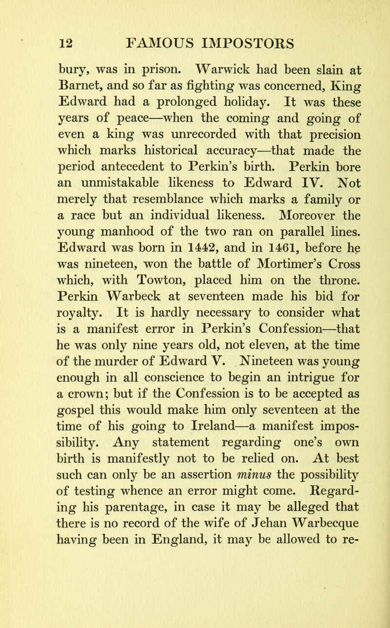 bury, was in prison. Warwick had been slain at Barnet, and so far as fighting was concerned, King Edward had a prolonged holiday. It was these years of peace—when the coming and going of even a king was unrecorded with that precision which marks historical accuracy—that made the period antecedent to Perkin’s birth. Perkin bore an unmistakable likeness to Edward IV. Not merely that resemblance which marks a family or a race but an individual likeness. Moreover the young manhood of the two ran on parallel lines. Edward was born in 1442, and in 1461, before he was nineteen, won the battle of Mortimer’s Cross which, with Towton, placed him on the throne. Perkin Warbeck at seventeen made his bid for royalty. It is hardly necessary to consider what is a manifest error in Perkin’s Confession—that he was only nine years old, not eleven, at the time of the murder of Edward V. Nineteen was young enough in all conscience to begin an intrigue for a crown; but if the Confession is to be accepted as gospel this would make him only seventeen at the time of his going to Ireland—a manifest impos- sibility. Any statement regarding one’s own birth is manifestly not to be relied on. At best such can only be an assertion minus the possibility of testing whence an error might come. Regard- ing his parentage, in case it may be alleged that there is no record of the wife of Jehan Warbecque having been in England, it may be allowed to re-