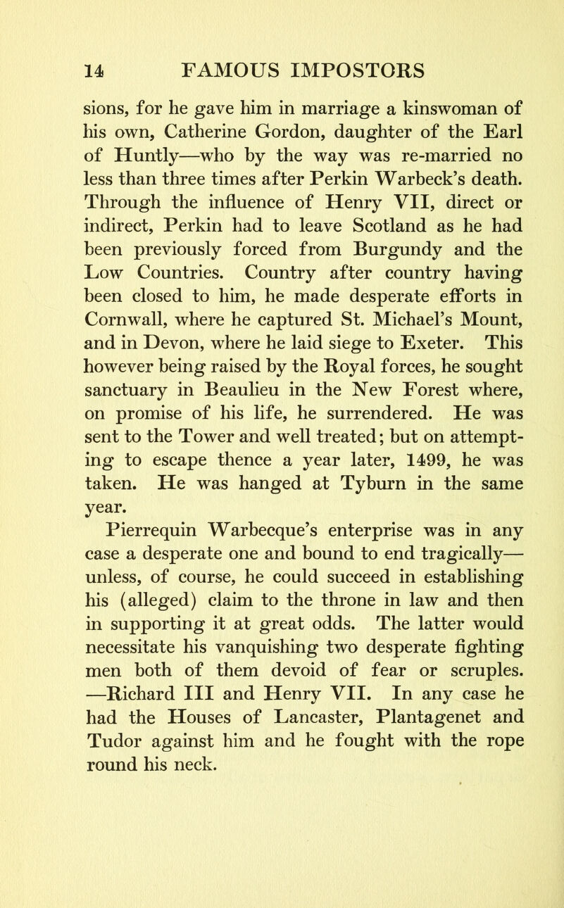 sions, for he gave him in marriage a kinswoman of his own, Catherine Gordon, daughter of the Earl of Huntly—who by the way was re-married no less than three times after Perkin Warbeck’s death. Through the influence of Henry VII, direct or indirect, Perkin had to leave Scotland as he had been previously forced from Burgundy and the Low Countries. Country after country having been closed to him, he made desperate efforts in Cornwall, where he captured St. Michael’s Mount, and in Devon, where he laid siege to Exeter. This however being raised by the Royal forces, he sought sanctuary in Beaulieu in the New Forest where, on promise of his life, he surrendered. He was sent to the Tower and well treated; but on attempt- ing to escape thence a year later, 1499, he was taken. He was hanged at Tyburn in the same year. Pierrequin Warhecque’s enterprise was in any case a desperate one and bound to end tragically— unless, of course, he could succeed in establishing his (alleged) claim to the throne in law and then in supporting it at great odds. The latter would necessitate his vanquishing two desperate fighting men both of them devoid of fear or scruples. —Richard III and Henry VII. In any case he had the Houses of Lancaster, Plantagenet and Tudor against him and he fought with the rope round his neck.