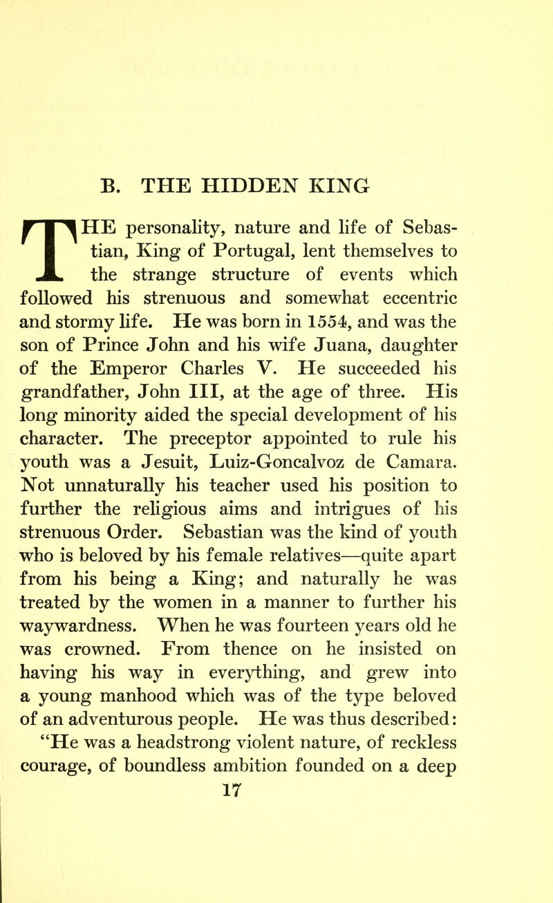 THE personality, nature and life of Sebas- tian, King of Portugal, lent themselves to the strange structure of events which followed his strenuous and somewhat eccentric and stormy life. He was born in 1554, and was the son of Prince John and his wife Juana, daughter of the Emperor Charles V, He succeeded his grandfather, John III, at the age of three. His long minority aided the special development of his character. The preceptor appointed to rule his youth was a Jesuit, Luiz-Goncalvoz de Camara. Not unnaturally his teacher used his position to further the religious aims and intrigues of his strenuous Order. Sebastian was the kind of youth who is beloved by his female relatives—quite apart from his being a King; and naturally he was treated by the women in a manner to further his waywardness. When he was fourteen years old he was crowned. From thence on he insisted on having his way in everything, and grew into a young manhood which was of the type beloved of an adventurous people. He was thus described: “He was a headstrong violent nature, of reckless courage, of boundless ambition founded on a deep