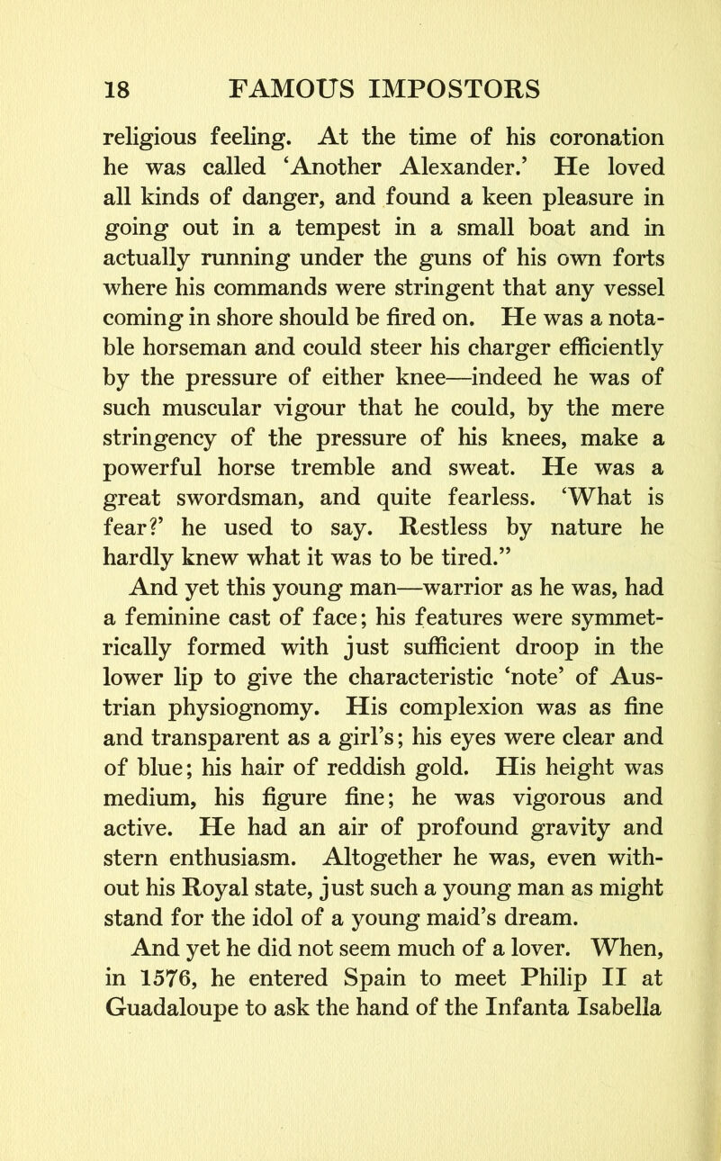 religious feeling. At the time of his coronation he was called ‘Another Alexander.’ He loved all kinds of danger, and found a keen pleasure in going out in a tempest in a small boat and in actually running under the guns of his own forts where his commands were stringent that any vessel coming in shore should be fired on. He was a nota- ble horseman and could steer his charger efficiently by the pressure of either knee—indeed he was of such muscular vigour that he could, by the mere stringency of the pressure of his knees, make a powerful horse tremble and sweat. He was a great swordsman, and quite fearless. ‘What is fear?’ he used to say. Restless by nature he hardly knew what it was to be tired.” And yet this young man—warrior as he was, had a feminine cast of face; his features were symmet- rically formed with just sufficient droop in the lower lip to give the characteristic ‘note’ of Aus- trian physiognomy. His complexion was as fine and transparent as a girl’s; his eyes were clear and of blue; his hair of reddish gold. His height was medium, his figure fine; he was vigorous and active. He had an air of profound gravity and stern enthusiasm. Altogether he was, even with- out his Royal state, just such a young man as might stand for the idol of a young maid’s dream. And yet he did not seem much of a lover. When, in 1576, he entered Spain to meet Philip II at Guadaloupe to ask the hand of the Infanta Isabella