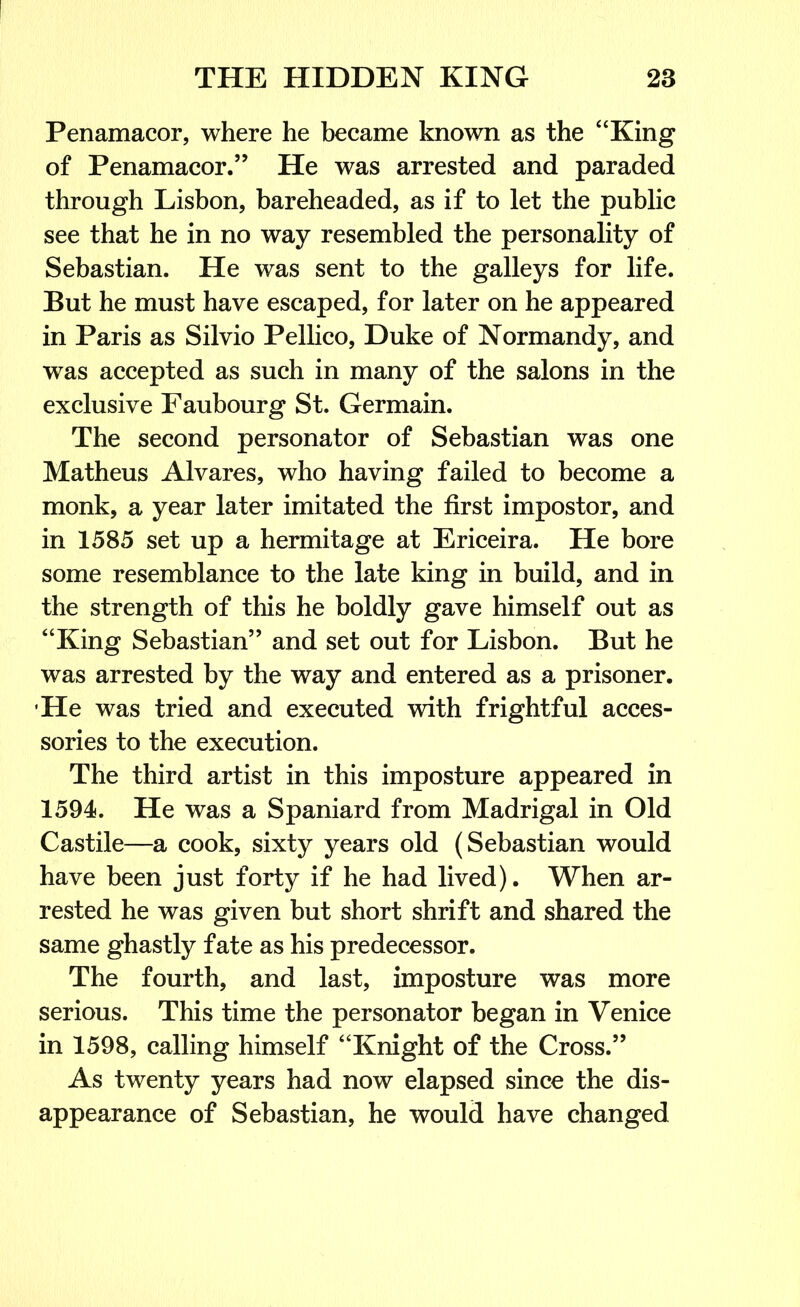 Penamacor, where he became known as the “King of Penamacor.” He was arrested and paraded through Lisbon, bareheaded, as if to let the public see that he in no way resembled the personality of Sebastian. He was sent to the galleys for life. But he must have escaped, for later on he appeared in Paris as Silvio Pellico, Duke of Normandy, and was accepted as such in many of the salons in the exclusive Faubourg St. Germain. The second personator of Sebastian was one Matheus Alvares, who having failed to become a monk, a year later imitated the first impostor, and in 1585 set up a hermitage at Ericeira. He bore some resemblance to the late king in build, and in the strength of this he boldly gave himself out as “King Sebastian” and set out for Lisbon. But he was arrested by the way and entered as a prisoner. He was tried and executed with frightful acces- sories to the execution. The third artist in this imposture appeared in 1594. He was a Spaniard from Madrigal in Old Castile—a cook, sixty years old (Sebastian would have been just forty if he had lived). When ar- rested he was given but short shrift and shared the same ghastly fate as his predecessor. The fourth, and last, imposture was more serious. This time the personator began in Venice in 1598, calling himself “Knight of the Cross.” As twenty years had now elapsed since the dis- appearance of Sebastian, he would have changed