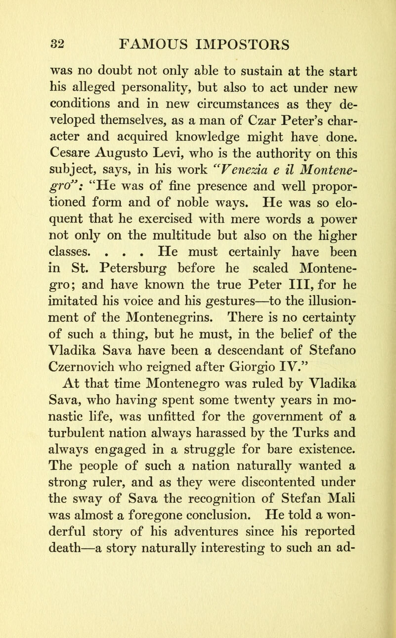 was no doubt not only able to sustain at the start his alleged personality, but also to act under new conditions and in new circumstances as they de- veloped themselves, as a man of Czar Peter’s char- acter and acquired knowledge might have done. Cesare Augusto Levi, who is the authority on this subject, says, in his work “Venezia e il Montene- gro”: “He was of fine presence and well propor- tioned form and of noble ways. He was so elo- quent that he exercised with mere words a power not only on the multitude but also on the higher classes. . . . He must certainly have been in St. Petersburg before he scaled Montene- gro; and have known the true Peter III, for he imitated his voice and his gestures—to the illusion- ment of the Montenegrins. There is no certainty of such a thing, but he must, in the belief of the Vladika Sava have been a descendant of Stefano Czernovich who reigned after Giorgio IV.” At that time Montenegro was ruled by Vladika Sava, who having spent some twenty years in mo- nastic life, was unfitted for the government of a turbulent nation always harassed by the Turks and always engaged in a struggle for bare existence. The people of such a nation naturally wanted a strong ruler, and as they were discontented under the sway of Sava the recognition of Stefan Mali was almost a foregone conclusion. He told a won- derful story of his adventures since his reported death—a story naturally interesting to such an ad-