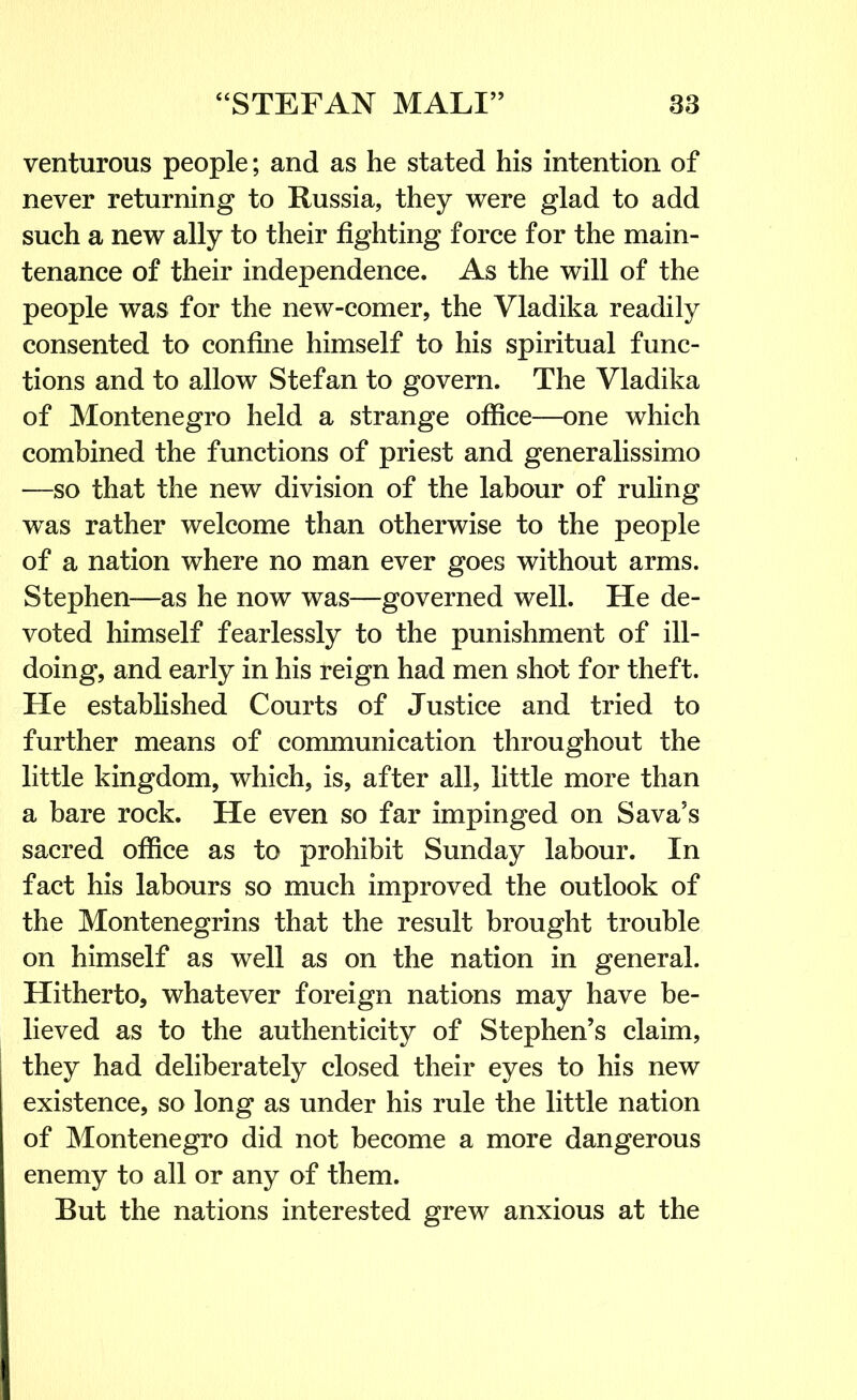 venturous people; and as he stated his intention of never returning to Russia, they were glad to add such a new ally to their fighting force for the main- tenance of their independence. As the will of the people was for the new-comer, the Vladika readily consented to confine himself to his spiritual func- tions and to allow Stefan to govern. The Vladika of Montenegro held a strange office—one which combined the functions of priest and generalissimo —so that the new division of the labour of ruling was rather welcome than otherwise to the people of a nation where no man ever goes without arms. Stephen—as he now was—governed well. He de- voted himself fearlessly to the punishment of ill- doing, and early in his reign had men shot for theft. He established Courts of Justice and tried to further means of communication throughout the little kingdom, which, is, after all, little more than a bare rock. He even so far impinged on Sava's sacred office as to prohibit Sunday labour. In fact his labours so much improved the outlook of the Montenegrins that the result brought trouble on himself as well as on the nation in general. Hitherto, whatever foreign nations may have be- lieved as to the authenticity of Stephen’s claim, they had deliberately closed their eyes to his new existence, so long as under his rule the little nation of Montenegro did not become a more dangerous enemy to all or any of them. But the nations interested grew anxious at the