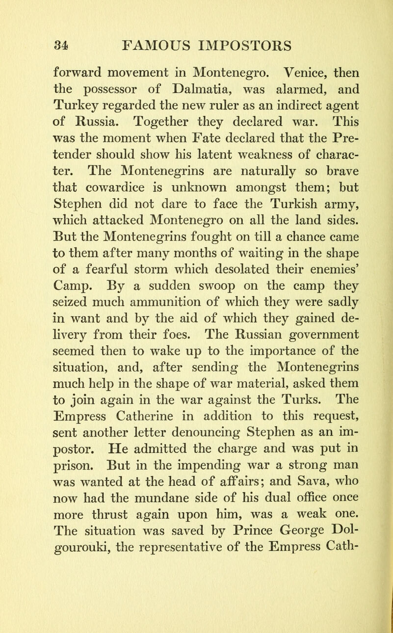 forward movement in Montenegro. Venice, then the possessor of Dalmatia, was alarmed, and Turkey regarded the new ruler as an indirect agent of Russia. Together they declared war. This was the moment when Fate declared that the Pre- tender should show his latent weakness of charac- ter. The Montenegrins are naturally so brave that cowardice is unknown amongst them; but Stephen did not dare to face the Turkish army, which attacked Montenegro on all the land sides. Rut the Montenegrins fought on till a chance came to them after many months of waiting in the shape of a fearful storm which desolated their enemies’ Camp. Ry a sudden swoop on the camp they seized much ammunition of which they were sadly in want and by the aid of which they gained de- livery from their foes. The Russian government seemed then to wake up to the importance of the situation, and, after sending the Montenegrins much help in the shape of war material, asked them to join again in the war against the Turks. The Empress Catherine in addition to this request, sent another letter denouncing Stephen as an im- postor. He admitted the charge and was put in prison. Rut in the impending war a strong man was wanted at the head of affairs; and Sava, who now had the mundane side of his dual office once more thrust again upon him, was a weak one. The situation was saved by Prince George Dol- gourouki, the representative of the Empress Cath-