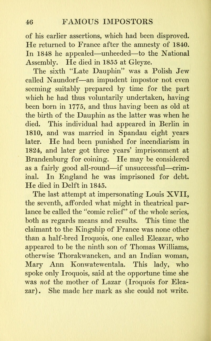 of his earlier assertions, which had been disproved. He returned to France after the amnesty of 1840. In 1848 he appealed—unheeded—to the National Assembly. He died in 1855 at Gleyze. The sixth “Late Dauphin” was a Polish Jew called Naundorf—an impudent impostor not even seeming suitably prepared by time for the part which he had thus voluntarily undertaken, having been born in 1775, and thus having been as old at the birth of the Dauphin as the latter was when he died. This individual had appeared in Berlin in 1810, and was married in Spandau eight years later. He had been punished for incendiarism in 1824, and later got three years’ imprisonment at Brandenburg for coining. He may be considered as a fairly good all-round—if unsuccessful—crim- inal. In England he was imprisoned for debt. He died in Delft in 1845. The last attempt at impersonating Louis XVII, the seventh, afforded what might in theatrical par- lance be called the “comic relief” of the whole series, both as regards means and results. This time the claimant to the Kingship of France was none other than a half-bred Iroquois, one called Eleazar, who appeared to be the ninth son of Thomas Williams, otherwise Thorakwaneken, and an Indian woman, Mary Ann Konwatewentala. This lady, who spoke only Iroquois, said at the opportune time she was not the mother of Lazar (Iroquois for Elea- zar) . She made her mark as she could not write.