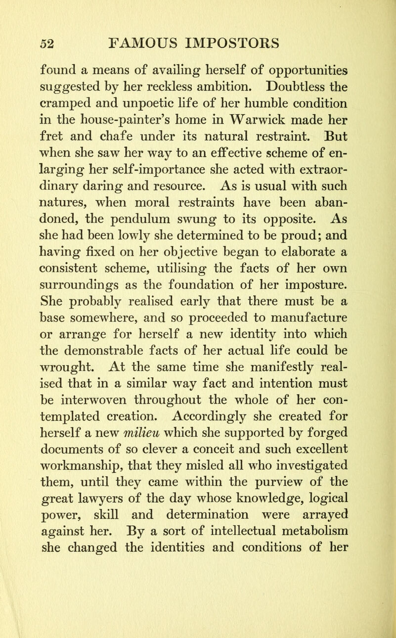 found a means of availing herself of opportunities suggested by her reckless ambition. Doubtless the cramped and unpoetic life of her humble condition in the house-painter’s home in Warwick made her fret and chafe under its natural restraint. But when she saw her way to an effective scheme of en- larging her self-importance she acted with extraor- dinary daring and resource. As is usual with such natures, when moral restraints have been aban- doned, the pendulum swung to its opposite. As she had been lowly she determined to be proud; and having fixed on her objective began to elaborate a consistent scheme, utilising the facts of her own surroundings as the foundation of her imposture. She probably realised early that there must be a base somewhere, and so proceeded to manufacture or arrange for herself a new identity into which the demonstrable facts of her actual life could be wrought. At the same time she manifestly real- ised that in a similar way fact and intention must he interwoven throughout the whole of her con- templated creation. Accordingly she created for herself a new milieu which she supported by forged documents of so clever a conceit and such excellent workmanship, that they misled all who investigated them, until they came within the purview of the great lawyers of the day whose knowledge, logical power, skill and determination were arrayed against her. By a sort of intellectual metabolism she changed the identities and conditions of her