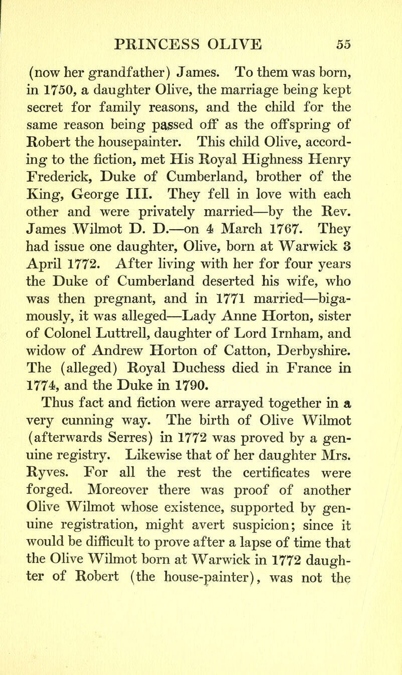 (now her grandfather) James. To them was born, in 1750, a daughter Olive, the marriage being kept secret for family reasons, and the child for the same reason being passed off as the offspring of Robert the housepainter. This child Olive, accord- ing to the fiction, met His Royal Highness Henry Frederick, Duke of Cumberland, brother of the King, George III. They fell in love with each other and were privately married—by the Rev. James Wilmot D. D.—on 4 March 1767. They had issue one daughter, Olive, born at Warwick 3 April 1772. After living with her for four years the Duke of Cumberland deserted his wife, who was then pregnant, and in 1771 married—biga- mously, it was alleged—Lady Anne Horton, sister of Colonel Luttrell, daughter of Lord Irnham, and widow of Andrew Horton of Catton, Derbyshire. The (alleged) Royal Duchess died in France in 1774, and the Duke in 1790. Thus fact and fiction were arrayed together in a very cunning way. The birth of Olive Wilmot (afterwards Serres) in 1772 was proved by a gen- uine registry. Likewise that of her daughter Mrs. Ryves. For all the rest the certificates were forged. Moreover there was proof of another Olive Wilmot whose existence, supported by gen- uine registration, might avert suspicion; since it would be difficult to prove after a lapse of time that the Olive Wilmot bom at Warwick in 1772 daugh- ter of Robert (the house-painter), was not the