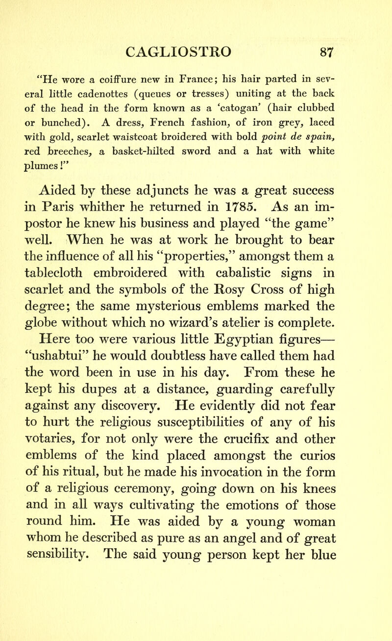 “He wore a coiffure new in France; his hair parted in sev- eral little cadenottes (queues or tresses) uniting at the back of the head in the form known as a ‘catogaif (hair clubbed or bunched). A dress, French fashion, of iron grey, laced with gold, scarlet waistcoat broidered with bold point de spain, red breeches, a basket-hilted sword and a hat with white plumes 1” Aided by these adjuncts he was a great success in Paris whither he returned in 1785. As an im- postor he knew his business and played “the game” well. When he was at work he brought to bear the influence of all his “properties,” amongst them a tablecloth embroidered with cabalistic signs in scarlet and the symbols of the Rosy Cross of high degree; the same mysterious emblems marked the globe without which no wizard’s atelier is complete. Here too were various little Egyptian figures— “ushabtui” he would doubtless have called them had the word been in use in his day. From these he kept his dupes at a distance, guarding carefully against any discovery. He evidently did not fear to hurt the religious susceptibilities of any of his votaries, for not only were the crucifix and other emblems of the kind placed amongst the curios of his ritual, but he made his invocation in the form of a religious ceremony, going down on his knees and in all ways cultivating the emotions of those round him. He was aided by a young woman whom he described as pure as an angel and of great sensibility. The said young person kept her blue