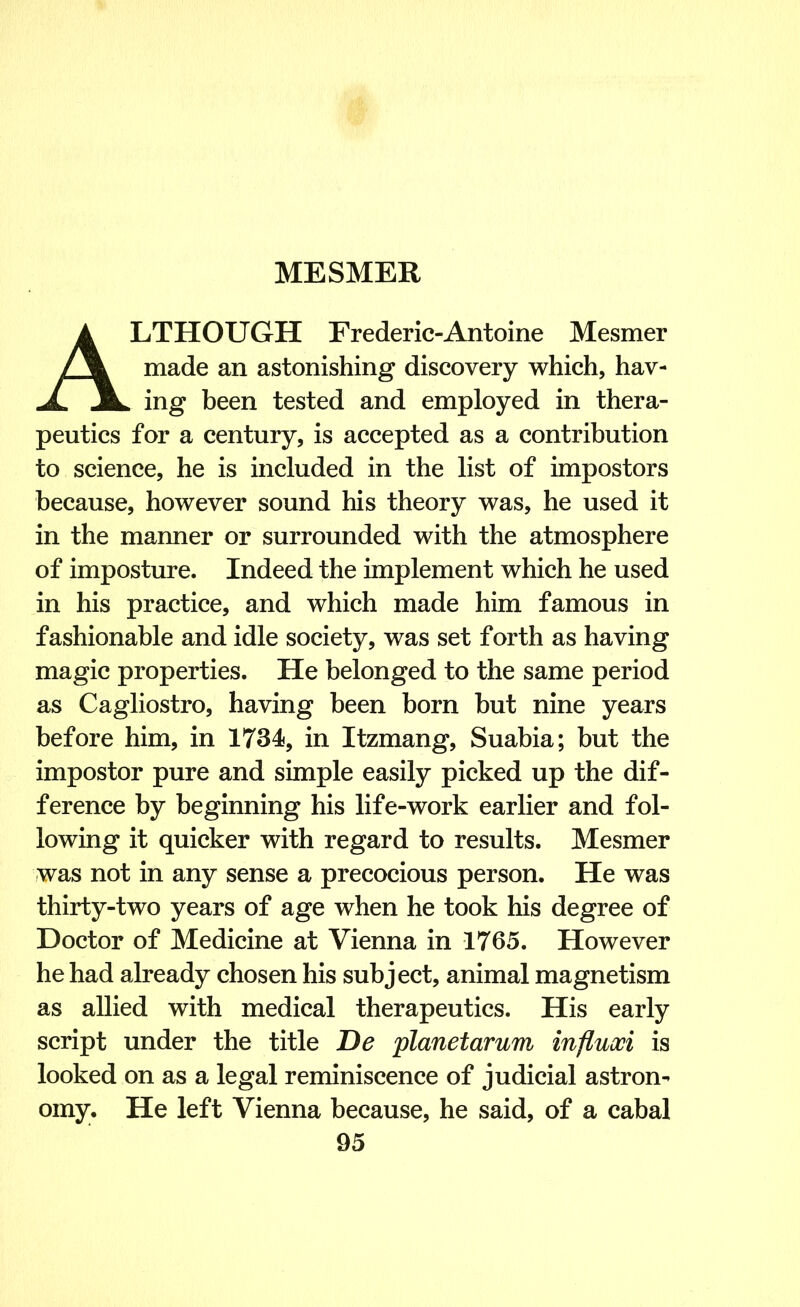 ALTHOUGH Frederic-Antoine Mesmer made an astonishing discovery which, hav- ing been tested and employed in thera- peutics for a century, is accepted as a contribution to science, he is included in the list of impostors because, however sound his theory was, he used it in the manner or surrounded with the atmosphere of imposture. Indeed the implement which he used in his practice, and which made him famous in fashionable and idle society, was set forth as having magic properties. He belonged to the same period as Cagliostro, having been born but nine years before him, in 1734, in Itzmang, Suabia; but the impostor pure and simple easily picked up the dif- ference by beginning his life-work earlier and fol- lowing it quicker with regard to results. Mesmer was not in any sense a precocious person. He was thirty-two years of age when he took his degree of Doctor of Medicine at Vienna in 1765. However he had already chosen his subject, animal magnetism as allied with medical therapeutics. His early script under the title De planetarum influoci is looked on as a legal reminiscence of judicial astron- omy. He left Vienna because, he said, of a cabal