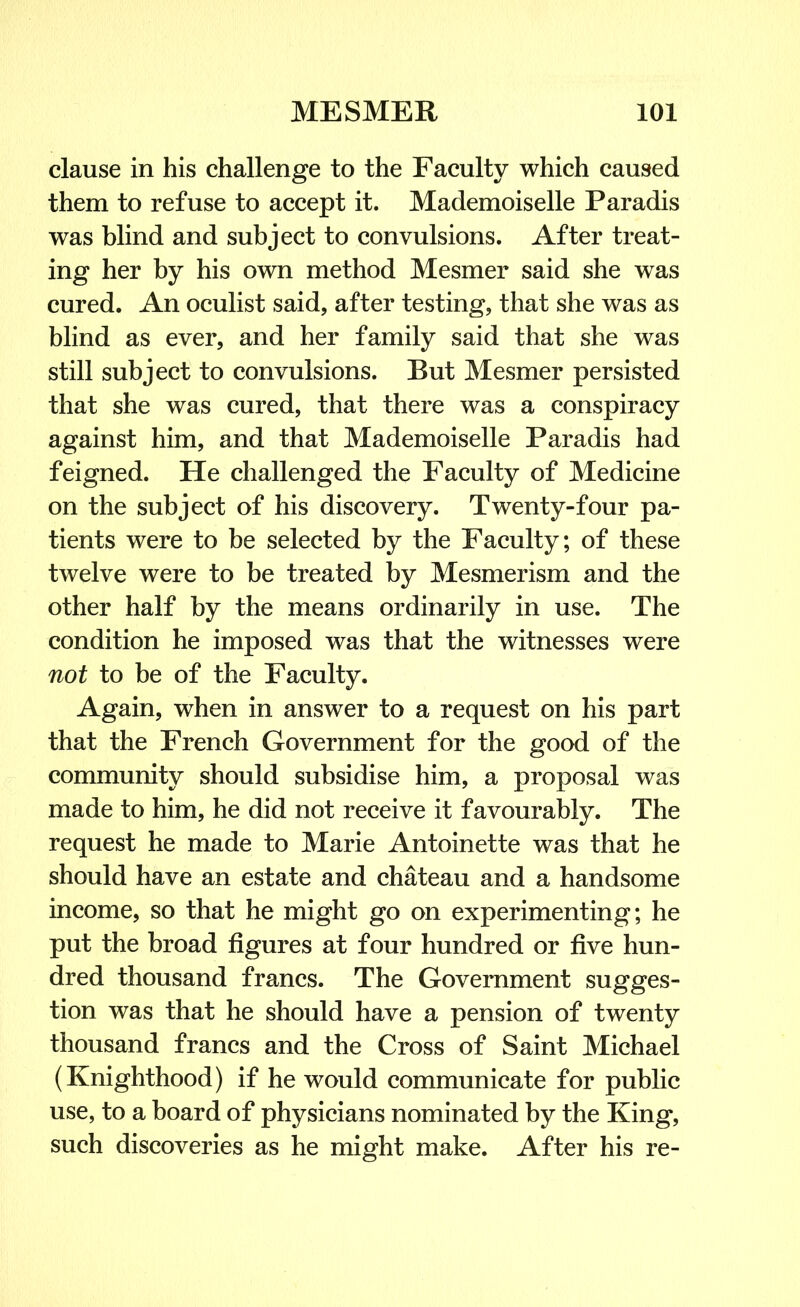 clause in his challenge to the Faculty which caused them to refuse to accept it. Mademoiselle Paradis was blind and subject to convulsions. After treat- ing her by his own method Mesmer said she was cured. An oculist said, after testing, that she was as blind as ever, and her family said that she was still subject to convulsions. But Mesmer persisted that she was cured, that there was a conspiracy against him, and that Mademoiselle Paradis had feigned. He challenged the Faculty of Medicine on the subject of his discovery. Twenty-four pa- tients were to be selected by the Faculty; of these twelve were to be treated by Mesmerism and the other half by the means ordinarily in use. The condition he imposed was that the witnesses were not to be of the Faculty. Again, when in answer to a request on his part that the French Government for the good of the community should subsidise him, a proposal was made to him, he did not receive it favourably. The request he made to Marie Antoinette was that he should have an estate and chateau and a handsome income, so that he might go on experimenting; he put the broad figures at four hundred or five hun- dred thousand francs. The Government sugges- tion was that he should have a pension of twenty thousand francs and the Cross of Saint Michael (Knighthood) if he would communicate for public use, to a board of physicians nominated by the King, such discoveries as he might make. After his re-