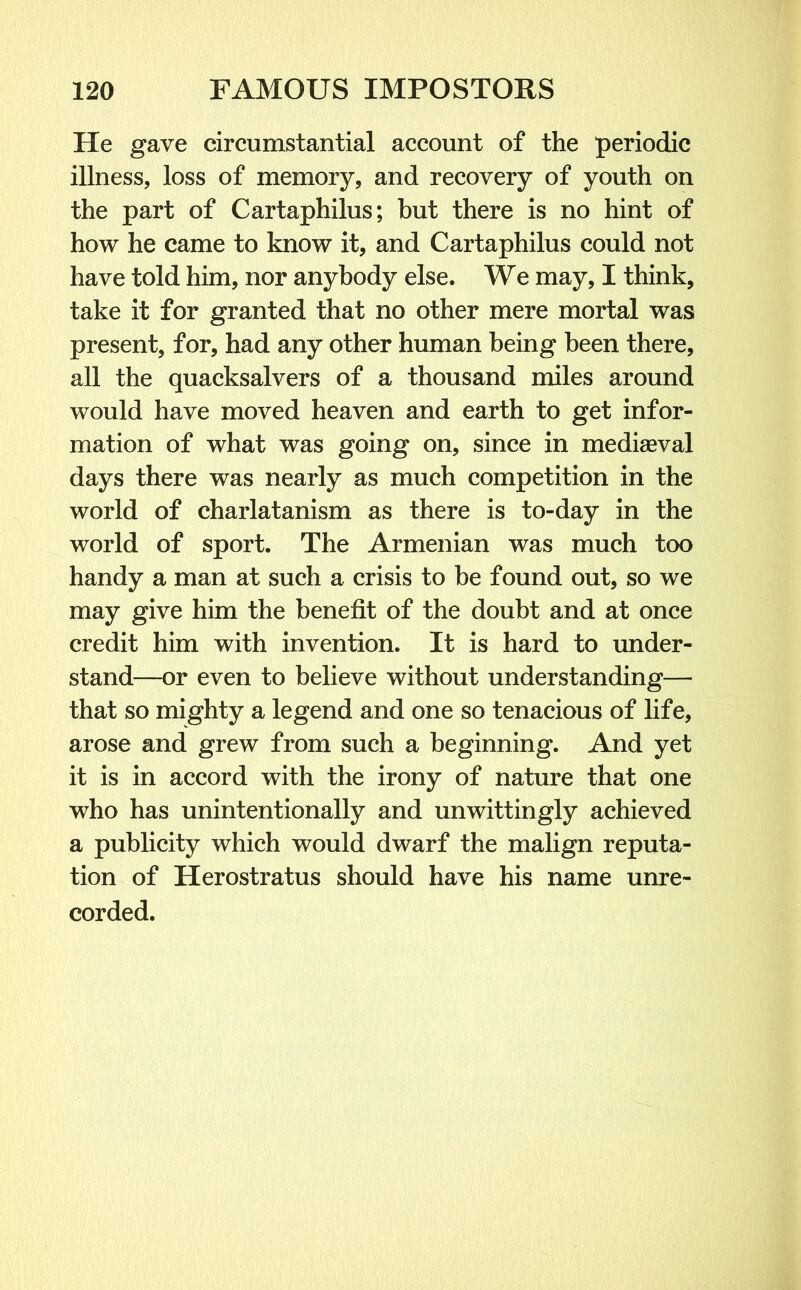 He gave circumstantial account of the periodic illness, loss of memory, and recovery of youth on the part of Cartaphilus; but there is no hint of how he came to know it, and Cartaphilus could not have told him, nor anybody else. We may, I think, take it for granted that no other mere mortal was present, for, had any other human being been there, all the quacksalvers of a thousand miles around would have moved heaven and earth to get infor- mation of what was going on, since in mediaeval days there was nearly as much competition in the world of charlatanism as there is to-day in the world of sport. The Armenian was much too handy a man at such a crisis to be found out, so we may give him the benefit of the doubt and at once credit him with invention. It is hard to under- stand—or even to believe without understanding— that so mighty a legend and one so tenacious of life, arose and grew from such a beginning. And yet it is in accord with the irony of nature that one who has unintentionally and unwittingly achieved a publicity which would dwarf the malign reputa- tion of Herostratus should have his name unre- corded.