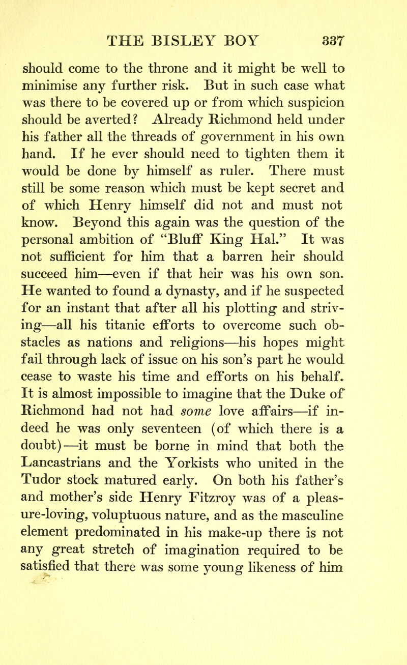 should come to the throne and it might be well to minimise any further risk. But in such case what was there to be covered up or from which suspicion should be averted? Already Richmond held under his father all the threads of government in his own hand. If he ever should need to tighten them it would be done by himself as ruler. There must still be some reason which must be kept secret and of which Henry himself did not and must not know. Beyond this again was the question of the personal ambition of “Bluff King Hal.” It was not sufficient for him that a barren heir should succeed him—even if that heir was his own son. He wanted to found a dynasty, and if he suspected for an instant that after all his plotting and striv- ing—all his titanic efforts to overcome such ob- stacles as nations and religions—his hopes might fail through lack of issue on his son’s part he would cease to waste his time and efforts on his behalf. It is almost impossible to imagine that the Duke of Richmond had not had some love affairs—if in- deed he was only seventeen (of which there is a doubt)—it must be borne in mind that both the Lancastrians and the Yorkists who united in the Tudor stock matured early. On both his father’s and mother’s side Henry Fitzroy was of a pleas- ure-loving, voluptuous nature, and as the masculine element predominated in his make-up there is not any great stretch of imagination required to be satisfied that there was some young likeness of him