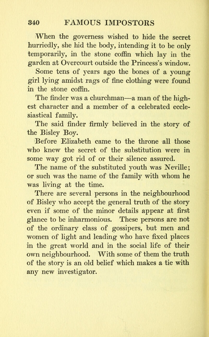 iWhen the governess wished to hide the secret hurriedly, she hid the body, intending it to be only temporarily, in the stone coffin which lay in the garden at Overcourt outside the Princess’s window. Some tens of years ago the bones of a young girl lying amidst rags of fine clothing were found in the stone coffin. The finder was a churchman—a man of the high- est character and a member of a celebrated eccle- siastical family. The said finder firmly believed in the story of the Bisley Boy. Before Elizabeth came to the throne all those who knew the secret of the substitution were in some way got rid of or their silence assured. The name of the substituted youth was Neville; or such was the name of the family with whom he was living at the time. There are several persons in the neighbourhood of Bisley who accept the general truth of the story even if some of the minor details appear at first glance to be inharmonious. These persons are not of the ordinary class of gossipers, but men and women of light and leading who have fixed places in the great world and in the social life of their own neighbourhood. With some of them the truth of the story is an old belief which makes a tie with any new investigator.