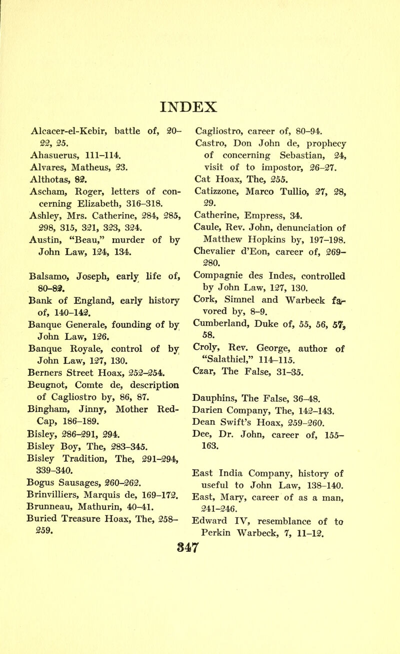 Alcacer-el-Kebir, battle of, 20- 22, 25. Ahasuerus, 111-114. Alvares, Matheus, 23. Althotas, 82. Ascham, Roger, letters of con- cerning Elizabeth, 316-318. Ashley, Mrs. Catherine, 284, 285, 298, 315, 321, 323, 324. Austin, “Beau,” murder of by John Law, 124, 134. Balsamo, Joseph, early life of, 80-82. Bank of England, early history of, 140-142. Banque Generale, founding of by John Law, 126. Banque Royale, control of by John Law, 127, 130. Berners Street Hoax, 252-254. Beugnot, Comte de, description of Cagliostro by, 86, 87. Bingham, Jinny, Mother Red- Cap, 186-189. Bisley, 286-291, 294. Bisley Boy, The, 283-345. Bisley Tradition, The, 291-294, 339-340. Bogus Sausages, 260-262. Brinvilliers, Marquis de, 169-172. Brunneau, Mathurin, 40-41. Buried Treasure Hoax, The, 258- 259. Cagliostro, career of, 80-94. Castro, Don John de, prophecy of concerning Sebastian, 24, visit of to impostor, 26-27. Cat Hoax, The, 255. Catizzone, Marco Tullio, 27, 28, 29. Catherine, Empress, 34. Caule, Rev. John, denunciation of Matthew Hopkins by, 197-198. Chevalier d’Eon, career of, 269- 280. Compagnie des Indes, controlled by John Law, 127, 130. Cork, Simnel and Warbeck fa- vored by, 8-9. Cumberland, Duke of, 55, 56, 57, 58. Croly, Rev. George, author of “Salathiel,” 114-115. Czar, The False, 31-35. Dauphins, The False, 36-48. Darien Company, The, 142-143. Dean Swift’s Hoax, 259-260. Dee, Dr. John, career of, 155- 163. East India Company, history of useful to John Law, 138-140. East, Mary, career of as a man, 241-246. Edward IV, resemblance of to Perkin Warbeck, 7, 11-12.