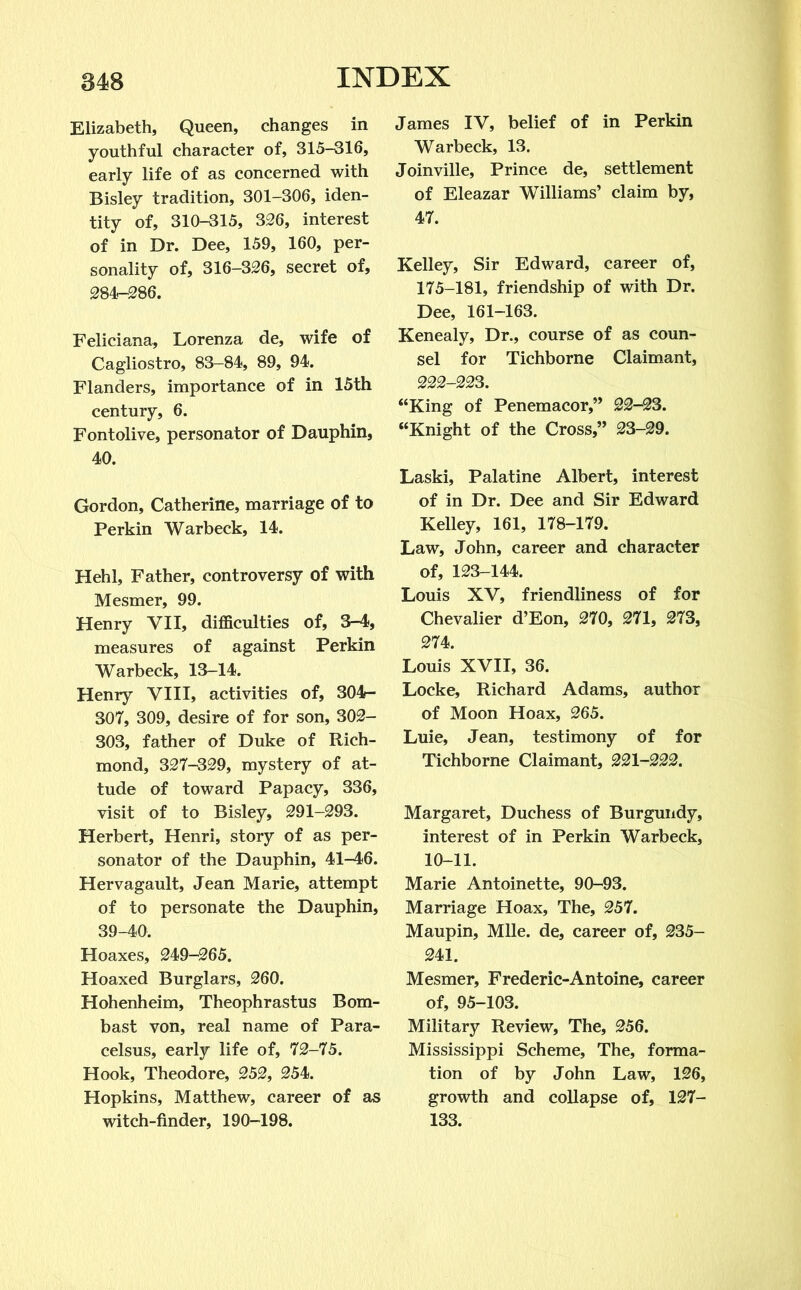 Elizabeth, Queen, changes in youthful character of, 315-316, early life of as concerned with Bisley tradition, 301-306, iden- tity of, 310-315, 326, interest of in Dr. Dee, 159, 160, per- sonality of, 316-326, secret of, 284-286. Feliciana, Lorenza de, wife of Cagliostro, 83-84, 89, 94. Flanders, importance of in 15th century, 6. Fontolive, personator of Dauphin, 40. Gordon, Catherine, marriage of to Perkin Warbeck, 14. Hehl, Father, controversy of with Mesmer, 99. Henry VII, difficulties of, 3-4, measures of against Perkin Warbeck, 13-14. Henry VIII, activities of, 304- 307, 309, desire of for son, 302- 303, father of Duke of Rich- mond, 327-329, mystery of at- tude of toward Papacy, 336, visit of to Bisley, 291-293. Herbert, Henri, story of as per- sonator of the Dauphin, 41-46. Hervagault, Jean Marie, attempt of to personate the Dauphin, 39-40. Hoaxes, 249-265. Hoaxed Burglars, 260. Hohenheim, Theophrastus Bom- bast von, real name of Para- celsus, early life of, 72-75. Hook, Theodore, 252, 254. Hopkins, Matthew, career of as witch-finder, 190-198. James IV, belief of in Perkin Warbeck, 13. Joinville, Prince de, settlement of Eleazar Williams’ claim by, 47. Kelley, Sir Edward, career of, 175-181, friendship of with Dr. Dee, 161-163. Kenealy, Dr., course of as coun- sel for Tichborne Claimant, 222-223. “King of Penemacor,” 22-23. “Knight of the Cross,” 23-29. Laski, Palatine Albert, interest of in Dr. Dee and Sir Edward Kelley, 161, 178-179. Law, John, career and character of, 123-144. Louis XV, friendliness of for Chevalier d’Eon, 270, 271, 273, 274. Louis XVII, 36. Locke, Richard Adams, author of Moon Hoax, 265. Luie, Jean, testimony of for Tichborne Claimant, 221-222. Margaret, Duchess of Burgundy, interest of in Perkin Warbeck, 10-11. Marie Antoinette, 90-93. Marriage Hoax, The, 257. Maupin, Mile, de, career of, 235- 241. Mesmer, Frederic-Antoine, career of, 95-103. Military Review, The, 256. Mississippi Scheme, The, forma- tion of by John Law, 126, growth and collapse of, 127- 133.