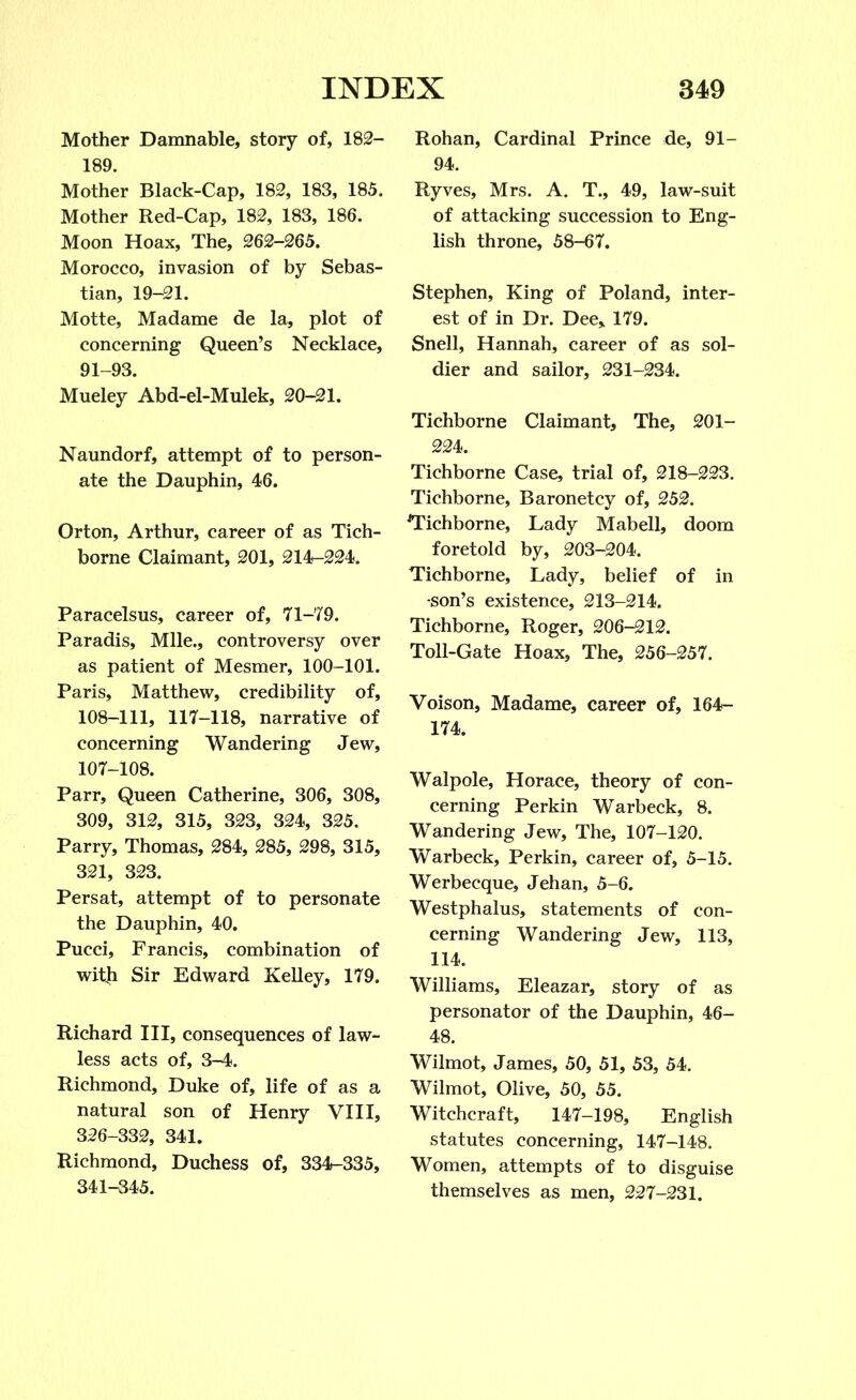 Mother Damnable, story of, 182- 189. Mother Black-Cap, 182, 183, 185. Mother Red-Cap, 182, 183, 186. Moon Hoax, The, 262-265. Morocco, invasion of by Sebas- tian, 19-21. Motte, Madame de la, plot of concerning Queen’s Necklace, 91-93. Mueley Abd-el-Mulek, 20-21. Naundorf, attempt of to person- ate the Dauphin, 46. Orton, Arthur, career of as Tich- borne Claimant, 201, 214-224. Paracelsus, career of, 71-79. Paradis, Mile., controversy over as patient of Mesmer, 100-101. Paris, Matthew, credibility of, 108-111, 117-118, narrative of concerning Wandering Jew, 107-108. Parr, Queen Catherine, 306, 308, 309, 312, 315, 323, 324, 325. Parry, Thomas, 284, 285, 298, 315, 321, 323. Persat, attempt of to personate the Dauphin, 40. Pucci, Francis, combination of with Sir Edward Kelley, 179. Richard III, consequences of law- less acts of, 3-4. Richmond, Duke of, life of as a natural son of Henry VIII, 326-332, 341. Richmond, Duchess of, 334-335, 341-345. Rohan, Cardinal Prince de, 91- 94. Ryves, Mrs. A. T., 49, law-suit of attacking succession to Eng- lish throne, 58-67. Stephen, King of Poland, inter- est of in Dr. Dee,. 179. Snell, Hannah, career of as sol- dier and sailor, 231-234. Tichborne Claimant, The, 201- 224. Tichborne Case, trial of, 218-223. Tichborne, Baronetcy of, 252. ^Tichborne, Lady Mabell, doom foretold by, 203-204. Tichborne, Lady, belief of in -son’s existence, 213-214. Tichborne, Roger, 206-212. Toll-Gate Hoax, The, 256-257. Voison, Madame, career of, 164- 174. Walpole, Horace, theory of con- cerning Perkin Warbeck, 8. Wandering Jew, The, 107-120. Warbeck, Perkin, career of, 5-15. Werbecque, Jehan, 5-6. Westphalus, statements of con- cerning Wandering Jew, 113, 114. Williams, Eleazar, story of as personator of the Dauphin, 46- 48. Wilmot, James, 50, 51, 53, 54. Wilmot, Olive, 50, 55. Witchcraft, 147-198, English statutes concerning, 147-148. Women, attempts of to disguise themselves as men, 227-231.