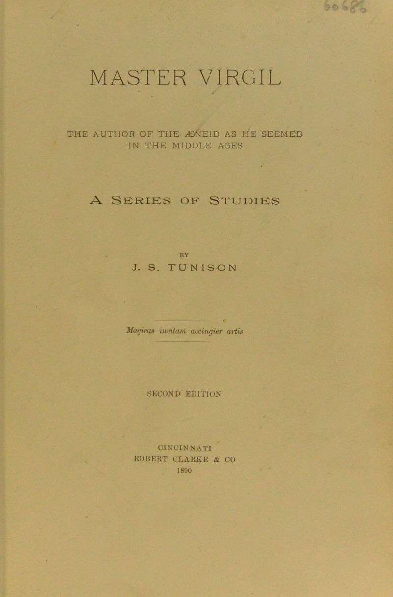 MASTER VIRGIL THE AUTHOR OF THE /BfJEID AS HE SEEMED IN THE MIDDLE AGES A SERIES OP' ST'UmES BY J. S. T U N I SO N Magicus invittim accingier arth .SECOND EDITION CINCINNATI UOUEPvT CLAKKE & CO 1890